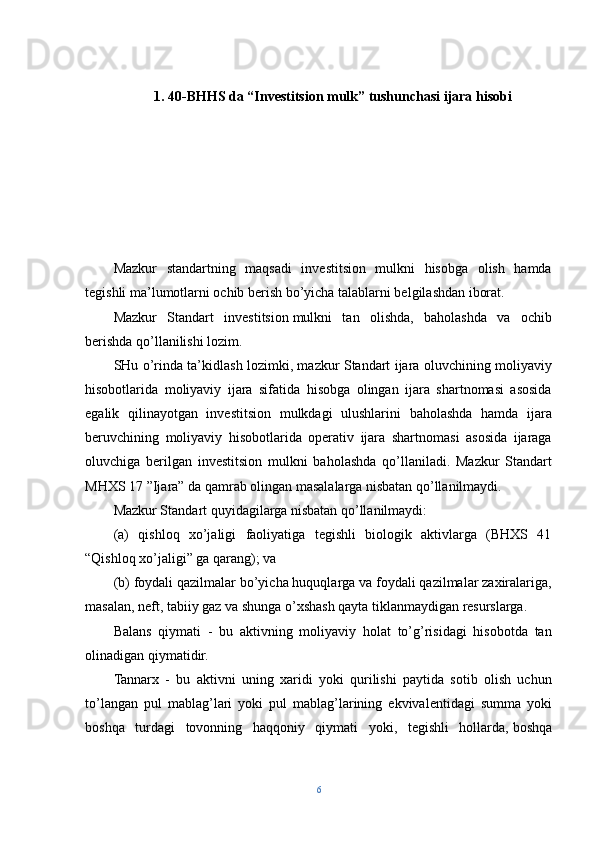 1. 40-BHHS da  “ Investitsion mulk ”  tushunchasi   ijara hisobi
Mazkur   standartning   maqsadi   investitsion   mulkni   hisobga   olish   hamda
tegishli ma’lumotlarni ochib berish bo’yicha talablarni belgilashdan iborat.
Mazkur   Standart   investitsion   mulkni   tan   olishda,   baholashda   va   ochib
berishda qo’llanilishi lozim.
SHu o’rinda ta’kidlash lozimki, mazkur Standart ijara oluvchining moliyaviy
hisobotlarida   moliyaviy   ijara   sifatida   hisobga   olingan   ijara   shartnomasi   asosida
egalik   qilinayotgan   investitsion   mulkdagi   ulushlarini   baholashda   hamda   ijara
beruvchining   moliyaviy   hisobotlarida   operativ   ijara   shartnomasi   asosida   ijaraga
oluvchiga   berilgan   investitsion   mulkni   baholashda   qo’llaniladi.   Mazkur   Standart
MHXS 17 ”Ijara” da qamrab olingan masalalarga nisbatan qo’llanilmaydi.
Mazkur Standart quyidagilarga nisbatan qo’llanilmaydi:
(a)   qishloq   xo’jaligi   faoliyatiga   tegishli   biologik   aktivlarga   (BHXS   41
“Qishloq xo’jaligi” ga qarang); va
(b) foydali qazilmalar bo’yicha huquqlarga va foydali qazilmalar zaxiralariga,
masalan, neft, tabiiy gaz va shunga o’xshash qayta tiklanmaydigan resurslarga.
Balans   qiymati   -   bu   aktivning   moliyaviy   holat   to’g’risidagi   hisobotda   tan
olinadigan qiymatidir.
Tannarx   -   bu   aktivni   uning   xaridi   yoki   qurilishi   paytida   sotib   olish   uchun
to’langan   pul   mablag’lari   yoki   pul   mablag’larining   ekvivalentidagi   summa   yoki
boshqa   turdagi   tovonning   haqqoniy   qiymati   yoki,   tegishli   hollarda,   boshqa
6 