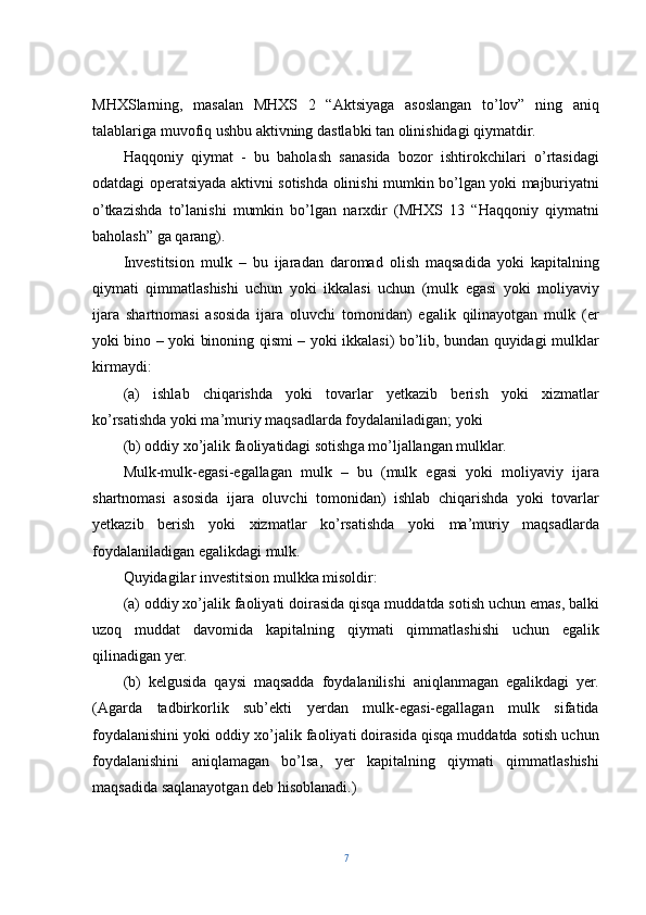 MHXSlarning,   masalan   MHXS   2   “Aktsiyaga   asoslangan   to’lov”   ning   aniq
talablariga muvofiq ushbu aktivning dastlabki tan olinishidagi qiymatdir.
Haqqoniy   qiymat   -   bu   baholash   sanasida   bozor   ishtirokchilari   o’rtasidagi
odatdagi operatsiyada aktivni sotishda olinishi mumkin bo’lgan yoki majburiyatni
o’tkazishda   to’lanishi   mumkin   bo’lgan   narxdir   (MHXS   13   “Haqqoniy   qiymatni
baholash” ga qarang).
Investitsion   mulk   –   bu   ijaradan   daromad   olish   maqsadida   yoki   kapitalning
qiymati   qimmatlashishi   uchun   yoki   ikkalasi   uchun   (mulk   egasi   yoki   moliyaviy
ijara   shartnomasi   asosida   ijara   oluvchi   tomonidan)   egalik   qilinayotgan   mulk   (er
yoki bino – yoki binoning qismi – yoki ikkalasi) bo’lib, bundan quyidagi mulklar
kirmaydi:
(a)   ishlab   chiqarishda   yoki   tovarlar   yetkazib   berish   yoki   xizmatlar
ko’rsatishda yoki ma’muriy maqsadlarda foydalaniladigan; yoki
(b) oddiy xo’jalik faoliyatidagi sotishga mo’ljallangan mulklar.
Mulk-mulk-egasi-egallagan   mulk   –   bu   (mulk   egasi   yoki   moliyaviy   ijara
shartnomasi   asosida   ijara   oluvchi   tomonidan)   ishlab   chiqarishda   yoki   tovarlar
yetkazib   berish   yoki   xizmatlar   ko’rsatishda   yoki   ma’muriy   maqsadlarda
foydalaniladigan egalikdagi mulk.
Quyidagilar investitsion mulkka misoldir:
(a) oddiy xo’jalik faoliyati doirasida qisqa muddatda sotish uchun emas, balki
uzoq   muddat   davomida   kapitalning   qiymati   qimmatlashishi   uchun   egalik
qilinadigan yer.
(b)   kelgusida   qaysi   maqsadda   foydalanilishi   aniqlanmagan   egalikdagi   yer.
(Agarda   tadbirkorlik   sub’ekti   yerdan   mulk-egasi-egallagan   mulk   sifatida
foydalanishini yoki oddiy xo’jalik faoliyati doirasida qisqa muddatda sotish uchun
foydalanishini   aniqlamagan   bo’lsa,   yer   kapitalning   qiymati   qimmatlashishi
maqsadida saqlanayotgan deb hisoblanadi.)
7 