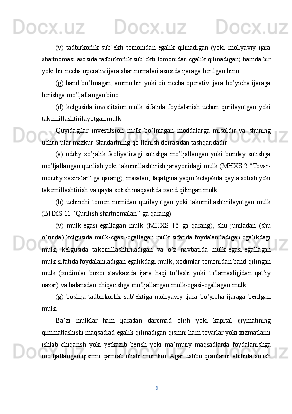 (v)   tadbirkorlik   sub’ekti   tomonidan   egalik   qilinadigan   (yoki   moliyaviy   ijara
shartnomasi asosida tadbirkorlik sub’ekti tomonidan egalik qilinadigan) hamda bir
yoki bir necha operativ ijara shartnomalari asosida ijaraga berilgan bino.
(g) band bo’lmagan, ammo bir yoki bir necha operativ ijara bo’yicha ijaraga
berishga mo’ljallangan bino.
(d) kelgusida investitsion mulk sifatida foydalanish uchun qurilayotgan yoki
takomillashtirilayotgan mulk.
Quyidagilar   investitsion   mulk   bo’lmagan   moddalarga   misoldir   va   shuning
uchun ular mazkur Standartning qo’llanish doirasidan tashqaridadir:
(a)   oddiy   xo’jalik   faoliyatidagi   sotishga   mo’ljallangan   yoki   bunday   sotishga
mo’ljallangan qurilish yoki takomillashtirish jarayonidagi mulk (MHXS 2 “Tovar-
moddiy zaxiralar” ga qarang), masalan, faqatgina yaqin kelajakda qayta sotish yoki
takomillashtirish va qayta sotish maqsadida xarid qilingan mulk.
(b)   uchinchi  tomon  nomidan  qurilayotgan   yoki   takomillashtirilayotgan  mulk
(BHXS 11 “Qurilish shartnomalari” ga qarang).
(v)   mulk-egasi-egallagan   mulk   (MHXS   16   ga   qarang),   shu   jumladan   (shu
o’rinda) kelgusida mulk-egasi-egallagan mulk sifatida foydalaniladigan   egalikdagi
mulk,   kelgusida   takomillashtiriladigan   va   o’z   navbatida   mulk-egasi-egallagan
mulk sifatida foydalaniladigan egalikdagi mulk, xodimlar tomonidan band qilingan
mulk   (xodimlar   bozor   stavkasida   ijara   haqi   to’lashi   yoki   to’lamasligidan   qat’iy
nazar) va balansdan chiqarishga mo’ljallangan mulk-egasi-egallagan mulk.
(g)   boshqa   tadbirkorlik   sub’ektiga   moliyaviy   ijara   bo’yicha   ijaraga   berilgan
mulk.
Ba’zi   mulklar   ham   ijaradan   daromad   olish   yoki   kapital   qiymatining
qimmatlashishi maqsadiad egalik qilinadigan qismni ham tovarlar yoki xizmatlarni
ishlab   chiqarish   yoki   yetkazib   berish   yoki   ma’muriy   maqsadlarda   foydalanishga
mo’ljallangan qismni qamrab olishi mumkin. Agar ushbu qismlarni alohida sotish
8 