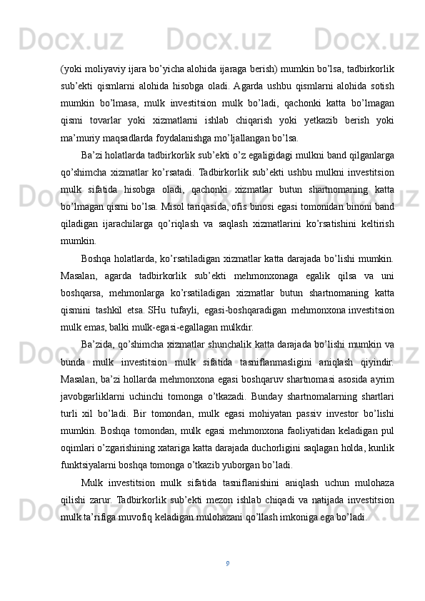 (yoki moliyaviy ijara bo’yicha alohida ijaraga berish) mumkin bo’lsa, tadbirkorlik
sub’ekti   qismlarni   alohida   hisobga   oladi.  Agarda   ushbu   qismlarni   alohida   sotish
mumkin   bo’lmasa,   mulk   investitsion   mulk   bo’ladi,   qachonki   katta   bo’lmagan
qismi   tovarlar   yoki   xizmatlarni   ishlab   chiqarish   yoki   yetkazib   berish   yoki
ma’muriy maqsadlarda foydalanishga mo’ljallangan bo’lsa.
Ba’zi   holatlarda tadbirkorlik sub’ekti o’z egaligidagi mulkni band qilganlarga
qo’shimcha   xizmatlar   ko’rsatadi.   Tadbirkorlik   sub’ekti   ushbu   mulkni   investitsion
mulk   sifatida   hisobga   oladi,   qachonki   xizmatlar   butun   shartnomaning   katta
bo’lmagan qismi bo’lsa.   Misol tariqasida, ofis binosi egasi tomonidan binoni band
qiladigan   ijarachilarga   qo’riqlash   va   saqlash   xizmatlarini   ko’rsatishini   keltirish
mumkin.
Boshqa holatlarda, ko’rsatiladigan xizmatlar katta darajada bo’lishi mumkin.
Masalan,   agarda   tadbirkorlik   sub’ekti   mehmonxonaga   egalik   qilsa   va   uni
boshqarsa,   mehmonlarga   ko’rsatiladigan   xizmatlar   butun   shartnomaning   katta
qismini   tashkil   etsa.   SHu   tufayli,   egasi-boshqaradigan   mehmonxona   investitsion
mulk emas, balki mulk-egasi-egallagan mulkdir.
Ba’zida, qo’shimcha xizmatlar shunchalik katta darajada bo’lishi mumkin va
bunda   mulk   investitsion   mulk   sifatida   tasniflanmasligini   aniqlash   qiyindir.
Masalan, ba’zi hollarda mehmonxona egasi  boshqaruv shartnomasi  asosida ayrim
javobgarliklarni   uchinchi   tomonga   o’tkazadi.   Bunday   shartnomalarning   shartlari
turli   xil   bo’ladi.   Bir   tomondan,   mulk   egasi   mohiyatan   passiv   investor   bo’lishi
mumkin.   Boshqa   tomondan,   mulk   egasi   mehmonxona   faoliyatidan   keladigan   pul
oqimlari o’zgarishining xatariga katta darajada duchorligini saqlagan holda, kunlik
funktsiyalarni boshqa tomonga o’tkazib yuborgan bo’ladi.
Mulk   investitsion   mulk   sifatida   tasniflanishini   aniqlash   uchun   mulohaza
qilishi   zarur.   Tadbirkorlik   sub’ekti   mezon   ishlab   chiqadi   va   natijada   investitsion
mulk ta’rifiga muvofiq keladigan mulohazani qo’llash imkoniga ega bo’ladi.
9 
