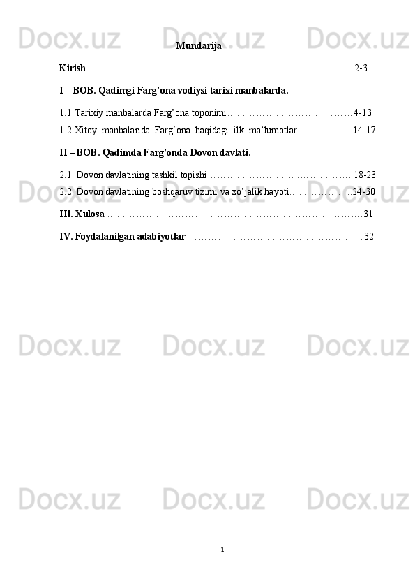                                                 Mundarija
Kirish  ……………………………………………………………………… 2-3 
I – BOB. Qadimgi Farg’ona vodiysi tarixi manbalarda.
1.1  Tarixiy manbalarda Farg’ona toponimi…………………………………4-13
1.2  Xitoy  manbalarida  Farg‘ona  haqidagi  ilk  ma’lumotlar ……………..14-17
II – BOB. Qadimda Farg’onda Dovon davlati.
2.1  Dovon davlatining tashkil topishi………………………..……………..18-23   
2.2  Dovon davlatining boshqaruv tizimi va xo’jalik hayoti………………..24-30
III. Xulosa  …………………………………………………………………….31
IV. Foydalanilgan adabiyotlar  ………………………………………………32
1 