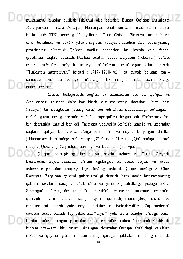 mukammal   binolar   qurilish   ishlarini   olib   borishdi. Bunga   Qo‘qon   shahridagi
Xudoyorxon     o‘rdasi,   Andijon,   Namangan,   Shahrixondagi     madrasalari     misol
bo‘la   oladi. XIX – asrning   60 – yillarida   O‘rta   Osiyoni   Rossiya   tomon   bosib
olish  boshlandi  va  1876 -  yilda  Farg‘ona  vodiysi  hududida  Chor  Rossiyaning
protektorati     o‘rnatildi.   Qo‘qon     xonligi     shaharlari     bu     davrda     eski     feodal
qiyofasini    saqlab   qolishdi. Markaz   odatda   bozor   maydoni   ( chorsu )   bo‘lib,
undan     radiuslar     bo‘ylab     asosiy     ko‘chalarni     tarkil   etgan.   Ular     orasida
“Turkiston   muxtoriyati”   fojeasi    ( 1917-  1918- yil )   ga   guvoh   bo‘lgan   son –
sanoqsiz     hiyobonlar     va     yer     to‘ladagi     o‘liklarning     labirinti     hozirgi     kunga
qadar  topilmoqda. 
Shahar     tashqarisida     bog‘lar     va     uzumzorlar     bor     edi.   Qo‘qon     va
Andijondagi     to‘rtdan     daha,   har     birida     o‘z     ma’muriy     shaxslari   –   bitta     qozi
( sudya ), bir  mingboshi  ( ming  kishi)  bor  edi. Daha  mahallalarga  bo‘lingan –
mahallaguzar, uning   boshida   mahalla   oqsoqollari    turgan   edi. Shaharning   har
bir  choragida  masjid  bor  edi. Farg‘ona  vodiysida  ko‘plab  masjid  va  imoratlar
saqlanib     qolgan,   bu     davrda     o‘ziga     xos     tartib     va     noyob     bo‘yalgan     shiftlar
( Namangan  tumanidagi  sirli  masjidi, Shahrixon  “Pansot”, Qo‘qondagi  “Jome”
masjidi, Quvadagi  Zayniddin  boy  uyi  va  boshqalar ) mavjud.
Qo‘qon     xonligining     bozor     va     savdo     aylanmasi     O‘rta     Osiyoda
Buxorodan     keyin     ikkinchi     o‘rinni     egallagan     edi,   bozor     hajmi     va     savdo
aylanmasi  jihatidan  taraqqiy  etgan  davlatga  aylandi. Qo‘qon  xonligi  va  Chor
Rossiyasi   Farg‘ona   general   gubernatorligi   davrida   ham   savdo   burjuaziyaning
qatlami     sezilarli     darajada     o‘sib,   o‘rta    va     yirik    kapitalistlarga    yuzaga     keldi.
Savdogarlar     bank,   idoralar,   do‘konlar,   ishlab     chiqarish     korxonasi,   omborlar
qurishdi,   o‘zlari     uchun     yangi     uylar     qurishdi,   shuningdek,   masjid     va
madrasalarni     qurish     yoki     qayta     qurishni     moliyalashtirdilar.   “Oq     poshsho”
davrida   oddiy   kichik   loy   ishlamali, “feym”, yoki   xom   binolar   o‘rniga   temir
tomlari     bilan     pishgan     g‘ishtdan     katta     imoratlar     solina     boshlandi.   Endilikda
binolar   tez – tez   ikki   qavatli, sirlangan   derazalar, Ovrupa   shaklidagi   eshiklar,
metal     va     quyma     qismlari     bilan,   tashqi     qaragan     jabhalar     jihozlangan     holda
10 