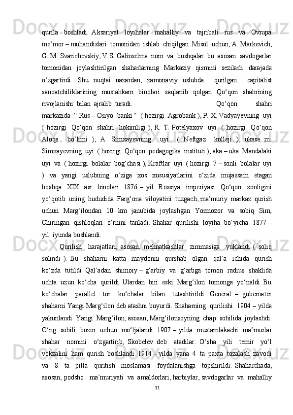 qurila     boshladi.   Aksariyat     loyihalar     mahalliy     va     tajribali     rus     va     Ovrupa
me’mor – muhandislari  tomonidan  ishlab  chiqilgan. Misol  uchun, A. Markevich,
G. M. Svarichevskiy, V.S. Galinselma  nom  va  boshqalar  bu  asosan  savdogarlar
tomonidan     joylashtirilgan     shaharlarning     Markaziy     qismini     sezilarli     darajada
o‘zgartirdi.   Shu   nuqtai   nazardan,   zamonaviy   uslubda     qurilgan     capitalist
sanoatchiliklarining     mustahkam     binolari     saqlanib     qolgan     Qo‘qon     shahrining
rivojlanishi  bilan  ajralib  turadi.  Qo‘qon     shahri
markazida  “ Rus – Osiyo  banki “  ( hozirgi  Agrobank ), P. X. Vadyayevning  uyi
(   hozirgi     Qo‘qon     shahri     hokimligi   ),  R.   T.  Potelyaxov     uyi     (   hozirgi     Qo‘qon
Aloqa     bo‘limi   ),   A.   Simxayevning     uyi     (   Neftgaz     kolleji   ),   ukase   m.
Simxayevning  uyi  ( hozirgi  Qo‘qon  pedagogika  instituti ), aka – uka  Mandalaki
uyi  va  ( hozirgi  bolalar  bog‘chasi ), Kraftlar  uyi  ( hozirgi  7 – sonli  bolalar  uyi
)     va     yangi     uslubning     o‘ziga     xos     xususiyatlarini     o‘zida     mujassam     etagan
boshqa     XIX     asr     binolari.   1876   –   yil     Rossiya     imperiyasi     Qo‘qon     xonligini
yo‘qotib  uning  hududida  Farg‘ona  viloyatini  tuzgach, ma’muriy  markaz  qurish
uchun   Marg‘ilondan   10   km    janubida   joylashgan    Yormozor    va   sobiq   Sim,
Chiringan  qishloqlari  o‘rnini  tanladi. Shahar  qurilishi  loyiha  bo‘yicha  1877 –
yil  iyunda boshlandi. 
Qurilish     harajatlari,   asosan,   mehnatkashlar     zimmasiga     yuklandi   (   soliq
solindi   ).   Bu     shaharni     katta     maydonni     qurshab     olgan     qal’a     ichida     qurish
ko‘zda   tutildi. Qal’adan   shimoiy – g‘arbiy   va   g‘arbga   tomon   radius   shaklida
uchta  uzun  ko‘cha  qurildi. Ulardan  biri  eski  Marg‘ilon  tomonga  yo‘naldi. Bu
ko‘chalar     parallel     tor     ko‘chalar     bilan     tutashtirildi.   General   –   gubernator
shaharni Yangi Marg‘ilon deb atashni buyurdi. Shaharning  qurilishi  1904 – yilda
yakunlandi. Yangi  Marg‘ilon, asosan, Marg‘ilonsoyning  chap  sohilida  joylashdi.
O‘ng   sohili   bozor   uchun   mo‘ljalandi. 1907 – yilda   mustamlakachi   ma’murlar
shahar     nomini     o‘zgartirib,   Skobelev   deb     atadilar.   O‘sha     yili     temir     yo‘l
vokzalini  ham  qurish  boshlandi. 1914 – yilda  yana  4  ta  paxta  tozalash  zavodi
va     8     ta     pilla     quritish     moslamasi     foydalanishga     topshirildi.   Shaharchada,
asosan, podsho   ma’muriyati  va  amaldorlari, harbiylar, savdogarlar  va  mahalliy
11 