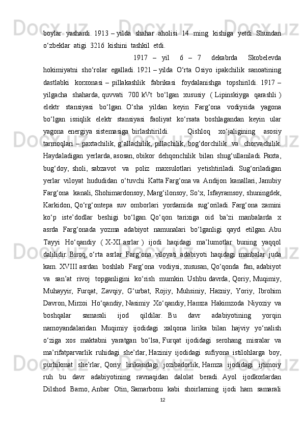 boylar   yashardi. 1913 – yilda   shahar   aholisi   14   ming   kishiga   yetdi. Shundan
o‘zbeklar  atigi  3216  kishini  tashkil  etdi.
1917   –   yil     6   –   7     dekabrda     Skobelevda
hokimiyatni  sho‘rolar  egalladi. 1921 – yilda  O‘rta  Osiyo  ipakchilik  sanoatining
dastlabki     korxonasi   –   pillakashlik     fabrikasi     foydalanishga     topshirildi.   1917   –
yilgacha   shaharda, quvvati   700 kVt   bo‘lgan   xususiy    ( Lipinskiyga   qarashli  )
elektr     stansiyasi     bo‘lgan.   O‘sha     yildan     keyin     Farg‘ona     vodiysida     yagona
bo‘lgan    issiqlik    elektr     stansiyasi    faoliyat    ko‘rsata    boshlagandan     keyin    ular
yagona  energiya  sistemasiga  birlashtirildi. Qishloq     xo‘jaligining     asosiy
tarmoqlari   –   paxtachilik,   g‘allachilik,   pillachilik,   bog‘dorchilik     va     chorvachilik.
Haydaladigan  yerlarda, asosan, obikor  dehqonchilik  bilan  shug‘ullaniladi. Paxta,
bug‘doy,   sholi,   sabzavot     va     poliz     maxsulotlari     yetishtiriladi.   Sug‘oriladigan
yerlar  viloyat  hududidan  o‘tuvchi  Katta Farg‘ona va  Andijon  kanallari, Janubiy
Farg‘ona   kanali, Shohimardonsoy, Marg‘ilonsoy, So‘x, Isfayramsoy, shuningdek,
Karkidon, Qo‘rg‘ontepa  suv  omborlari  yordamida  sug‘oriladi. Farg‘ona  zamini
ko‘p     iste’dodlar     beshigi     bo‘lgan.   Qo‘qon     tarixiga     oid     ba’zi     manbalarda     x
asrda   Farg‘onada   yozma   adabiyot   namunalari   bo‘lganligi   qayd   etilgan. Abu
Tayyi    Ho‘qandiy    (   X-XI  asrlar   )     ijodi    haqidagi    ma’lumotlar     buning    yaqqol
dalilidir. Biroq, o‘rta  asrlar  Farg‘ona  viloyati  adabiyoti  haqidagi  manbalar  juda
kam. XVIII asrdan   boshlab   Farg‘ona   vodiysi, xususan, Qo‘qonda   fan, adabiyot
va   san’at    rivoj   topganligini    ko‘rish   mumkin. Ushbu davrda, Qoriy, Muqimiy,
Muhayyir,   Furqat,   Zavqiy,   G‘urbat,   Rojiy,   Muhsiniy,   Hazniy,   Yoriy,   Ibrohim
Davron, Mirzoi  Ho‘qandiy, Nasimiy  Xo‘qandiy, Hamza  Hakimzoda  Niyoziy  va
boshqalar     samarali     ijod     qildilar.   Bu     davr     adabiyotining     yorqin
namoyandalaridan     Muqimiy     ijodidagi     xalqona     lirika     bilan     hajviy     yo‘nalish
o‘ziga   xos   maktabni   yaratgan   bo‘lsa, Furqat   ijodidagi   serohang   misralar   va
ma’rifatparvarlik  ruhidagi  she’rlar, Haziniy  ijodidagi  sufiyona  istilohlarga  boy,
purhikmat     she’rlar,   Qoriy     lirikasidagi     jozibadorlik,   Hamza     ijodidagi     ijtimoiy
ruh     bu     davr     adabiyotining     ravnaqidan     dalolat     beradi.   Ayol     ijodkorlardan
Dilshod   Barno, Anbar   Otin, Samarbonu   kabi   shoirlarning   ijodi   ham   samarali
12 