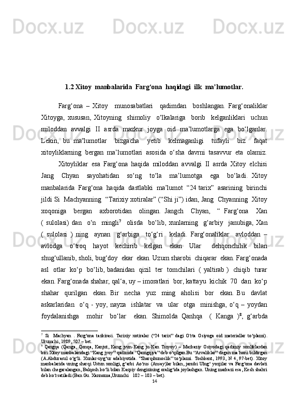 1.2 Xitoy  manbalarida  Farg‘ona  haqidagi  ilk  ma’lumotlar.
Farg‘ona   –   Xitoy     munosabatlari     qadimdan     boshlangan.   Farg‘onaliklar
Xitoyga,   xususan,   Xitoyning     shimoliy     o‘lkalariga     borib     kelganliklari     uchun
miloddan   avvalgi   II   asrda   mazkur   joyga   oid   ma’lumotlarga   ega   bo‘lganlar.
Lekin,   bu   ma’lumotlar     bizgacha     yetib     kelmaganligi     tufayli     biz     faqat
xitoyliklarning  bergan  ma’lumotlari  asosida  o‘sha  davrni  tasavvur  eta  olamiz.
Xitoyliklar  esa  Farg‘ona  haqida  miloddan  avvalgi  II  asrda  Xitoy  elchisi
Jang     Chyan     sayohatidan     so‘ng     to‘la     ma’lumotga     ega     bo‘ladi.   Xitoy
manbalarida  Farg‘ona  haqida  dastlabki  ma’lumot  “24 tarix”  asarining  birinchi
jildi Si   Machyanning   “Tarixiy xotiralar” (“Shi ji”) idan, Jang   Chyanning   Xitoy
xoqoniga     bergan     axborotidan     olingan.   Jangch     Chyan,     “   Farg‘ona     Xan
(   sulolasi)   dan     o‘n     mingli 7
    olisda     bo‘lib,   xunlarning     g‘arbiy     janubiga,   Xan
(   sulolasi   )   ning     aynan     g‘arbiga     to‘g‘ri     keladi.   Farg‘onaliklar     avloddan   –
avlodga     o‘troq     hayot     kechirib     kelgan     ekan     Ular       dehqonchilik     bilan
shug‘ullanib, sholi, bug‘doy  ekar  ekan. Uzum sharobi  chiqarar  ekan. Farg‘onada
asl   otlar   ko‘p   bo‘lib, badanidan   qizil   ter   tomchilari   ( yaltirab )   chiqib   turar
ekan. Farg‘onada shahar, qal‘a, uy – imoratlari  bor, kattayu  kichik  70  dan  ko‘p
shahar     qurilgan     ekan.   Bir     necha     yuz     ming     aholisi     bor     ekan.   Bu     davlat
askarlaridan     o‘q   -   yoy,   nayza     ishlatar     va     ular     otga     minishga,   o‘q   –   yoydan
foydalanishga     mohir     bo‘lar     ekan.   Shimolda   Qanhqa     (   Kanga   ) 8
,   g‘arbda
7
  Si     Machyan   .   Farg‘ona   tazkirasi.   Tarixiy   xotiralar   (“24   tarix”   dagi   O‘rta   Osiyoga   oid   materiallar   to‘plami).
Urumchi, 1989, 507 – bet.
8
  Qangqa   (Qanga,   Qonqa,   Kanjut,   Kang   jyun-Kang   ju-Kan   Tszyoy)   –   Markaziy   Osiyodagi   qadimiy   xonliklardan
biri.Xitoy manbalaridagi “Kang jyoy” qadimda “Qamgqiya” deb o‘qilgan.Bu “Arvaliklar” degan ma’noni bildirgan
(A.Abdurasul   o‘g‘li.   Xunlar-uyg‘ur   adabiyotida.   ”Sharqshunoslik”   to‘plami.   Toshkent,   1993,   N   4,   97-bet).   Xitoy
manbalarida  uning sharqi  Ustun xonligi, g‘arbi  Ao‘rus  (Ansay)lar  bilan, janubi Ulug‘ yozjilar va Farg‘ona davlati
bilan chegaralangan, Balqosh ko‘li bilan Kaspiy dengizining oralig‘ida joylashgan. Uning markazi esa, Kesh shahri
deb ko‘rsatiladi (Ban Gu. Xannoma,Urumchi   102 – 103 – bet).
14 