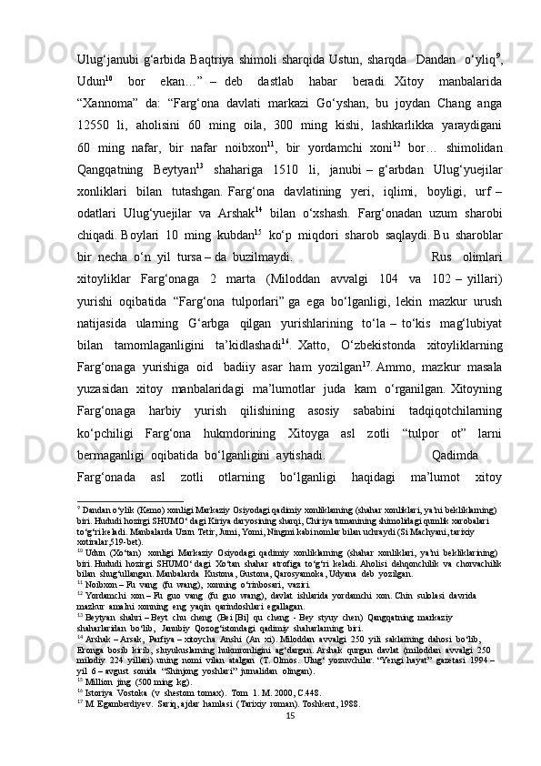 Ulug‘janubi   g‘arbida   Baqtriya  shimoli   sharqida   Ustun,   sharqda     Dandan     o‘yliq 9
,
Udun 10
    bor     ekan…”   –   deb     dastlab     habar     beradi.   Xitoy     manbalarida
“Xannoma”  da:  “Farg‘ona  davlati  markazi  Go‘yshan,  bu  joydan  Chang  anga
12550   li,   aholisini   60   ming   oila,   300   ming   kishi,   lashkarlikka   yaraydigani
60   ming   nafar,   bir   nafar   noibxon 11
,   bir   yordamchi   xoni 12
   bor…   shimolidan
Qangqatning     Beytyan 13
    shahariga     1510     li,     janubi   –   g‘arbdan     Ulug‘yuejilar
xonliklari     bilan     tutashgan.   Farg‘ona     davlatining     yeri,     iqlimi,     boyligi,     urf   –
odatlari  Ulug‘yuejilar  va  Arshak 14
  bilan  o‘xshash.  Farg‘onadan  uzum  sharobi
chiqadi. Boylari  10  ming  kubdan 15
  ko‘p  miqdori  sharob  saqlaydi. Bu  sharoblar
bir  necha  o‘n  yil  tursa – da  buzilmaydi.  Rus     olimlari
xitoyliklar     Farg‘onaga     2     marta     (Miloddan     avvalgi     104     va     102   –   yillari)
yurishi  oqibatida  “Farg‘ona  tulporlari” ga  ega  bo‘lganligi,  lekin  mazkur  urush
natijasida     ularning     G‘arbga     qilgan     yurishlarining     to‘la   –   to‘kis     mag‘lubiyat
bilan     tamomlaganligini     ta’kidlashadi 16
.   Xatto,     O‘zbekistonda     xitoyliklarning
Farg‘onaga  yurishiga  oid   badiiy  asar  ham  yozilgan 17
. Ammo,  mazkur  masala
yuzasidan   xitoy   manbalaridagi   ma’lumotlar   juda   kam   o‘rganilgan. Xitoyning
Farg‘onaga     harbiy     yurish     qilishining     asosiy     sababini     tadqiqotchilarning
ko‘pchiligi     Farg‘ona     hukmdorining     Xitoyga     asl     zotli     “tulpor     ot”     larni
bermaganligi  oqibatida  bo‘lganligini  aytishadi.  Qadimda
Farg‘onada     asl     zotli     otlarning     bo‘lganligi     haqidagi     ma’lumot     xitoy
9
 Dandan o‘ylik (Kemo) xonligi Markaziy Osiyodagi qadimiy xonliklarning (shahar xonliklari, ya’ni bekliklarning) 
biri. Hududi hozirgi SHUMO‘ dagi Kiriya daryosining sharqi, Chiriya tumanining shimolidagi qumlik xarobalari 
to‘g‘ri keladi. Manbalarda Uzun Tetir, Jumi, Yomi, Ningmi kabi nomlar bilan uchraydi (Si Machyani, tarixiy 
xotiralar,519-bet).
10
 Udun  (Xo‘tan)   xonligi  Markaziy  Osiyodagi  qadimiy  xonliklarning  (shahar  xonliklari,  ya’ni  bekliklarining) 
biri. Hududi  hozirgi  SHUMO‘ dagi  Xo‘tan  shahar  atrofiga  to‘g‘ri  keladi. Aholisi  dehqonchilik  va  chorvachilik
bilan  shug‘ullangan. Manbalarda  Kustona, Gustona, Qarosyamoka, Udyana  deb  yozilgan.
11
 Noibxon – Fu  vang  (fu  wang),  xonning  o‘rinbosari,  vaziri.
12
 Yordamchi  xon – Fu  guo  vang  (fu  guo  wang),  davlat  ishlarida  yordamchi  xon. Chin  sulolasi  davrida  
mazkur  amalni  xonning  eng  yaqin  qarindoshlari  egallagan.
13
 Beytyan  shahri – Beyt  chu  cheng  (Bei [Bi]  qu  cheng  - Bey  styuy  chen)  Qangqatning  markaziy  
shaharlaridan  bo‘lib,   Janubiy  Qozog‘istondagi  qadimiy  shaharlarning  biri. 
14
 Arshak – Arsak,  Parfiya – xitoycha  Anshi  (An  xi). Miloddan  avvalgi  250  yili  saklarning  dahosi  bo‘lib,  
Eronga  bosib  kirib,  sluyukuslarning  hukmronligini  ag‘dargan. Arshak  qurgan  davlat  (miloddan  avvalgi  250  
milodiy  224  yillari)  uning  nomi  vilan  atalgan  (T. Olmos.  Ulug‘  yozuvchilar. “Yengi  hayat”  gazetasi  1994 – 
yil  6 – avgust  sonida  “Shinjong  yoshlari”  jurnalidan  olingan).
15
 Million  jing  (500 ming  kg).
16
 Istoriya  Vostoka  (v  shestom  tomax).  Tom  1. M. 2000, C.448.
17
 M. Egamberdiyev.  Sariq, ajdar  hamlasi  (Tarixiy  roman). Toshkent, 1988.
15 