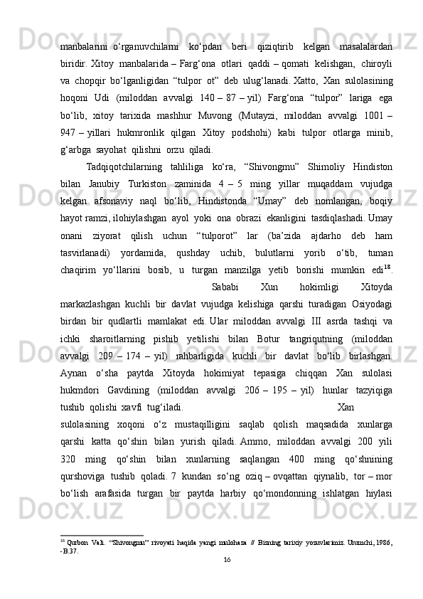 manbalarini   o‘rganuvchilarni     ko‘pdan     beri     qiziqtirib     kelgan     masalalardan
biridir. Xitoy  manbalarida – Farg‘ona  otlari  qaddi – qomati  kelishgan,  chiroyli
va  chopqir  bo‘lganligidan  “tulpor  ot”  deb  ulug‘lanadi. Xatto,  Xan  sulolasining
hoqoni   Udi   (miloddan   avvalgi   140 – 87 – yil)   Farg‘ona   “tulpor”   lariga   ega
bo‘lib,   xitoy   tarixida   mashhur   Muvong   (Mutayzi,   miloddan   avvalgi   1001 –
947 – yillari   hukmronlik   qilgan   Xitoy   podshohi)   kabi    tulpor   otlarga   minib,
g‘arbga  sayohat  qilishni  orzu  qiladi.                   
Tadqiqotchilarning     tahliliga     ko‘ra,     “Shivongmu”     Shimoliy     Hindiston
bilan     Janubiy     Turkiston     zaminida     4   –   5     ming     yillar     muqaddam     vujudga
kelgan     afsonaviy     naql     bo‘lib,     Hindistonda     “Umay”     deb     nomlangan,     boqiy
hayot ramzi, ilohiylashgan  ayol  yoki  ona  obrazi  ekanligini  tasdiqlashadi. Umay
onani     ziyorat     qilish     uchun     “tulporot”     lar     (ba’zida     ajdarho     deb     ham
tasvirlanadi)     yordamida,     qushday     uchib,     bulutlarni     yorib     o‘tib,     tuman
chaqirim     yo‘llarini     bosib,     u     turgan     manzilga     yetib     borishi     mumkin     edi 18
.
Sababi     Xun     hokimligi     Xitoyda
markazlashgan  kuchli  bir  davlat  vujudga  kelishiga  qarshi  turadigan  Osiyodagi
birdan  bir  qudlartli  mamlakat  edi. Ular  miloddan  avvalgi  III  asrda  tashqi  va
ichki     sharoitlarning     pishib     yetilishi     bilan     Botur     tangriqutning     (miloddan
avvalgi     209   –   174   –   yil)     rahbarligida     kuchli     bir     davlat     bo‘lib     birlashgan.
Aynan     o‘sha     paytda     Xitoyda     hokimiyat     tepasiga     chiqqan     Xan     sulolasi
hukmdori     Gavdining     (miloddan     avvalgi     206   –   195   –   yil)     hunlar     tazyiqiga
tushib  qolishi  xavfi  tug‘iladi.  Xan
sulolasining     xoqoni     o‘z     mustaqilligini     saqlab     qolish     maqsadida     xunlarga
qarshi   katta   qo‘shin   bilan   yurish   qiladi. Ammo,   miloddan   avvalgi   200   yili
320     ming     qo‘shin     bilan     xunlarning     saqlangan     400     ming     qo‘shnining
qurshoviga  tushib  qoladi. 7  kundan  so‘ng  oziq – ovqattan  qiynalib,  tor – mor
bo‘lish   arafasida   turgan   bir   paytda   harbiy   qo‘mondonning   ishlatgan   hiylasi
18
 Qurbon  Vali.  “Shivongmu”  rivoyati  haqida  yangi  mulohaza  //  Bizning  tarixiy  yozuvlarimiz. Urumchi, 1986,
-B.37. 
16 