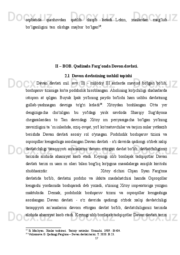 oqibatida     qurshovdan     qutilib     chiqib     ketadi.   Lekin,     xunlardan     mag‘lub
bo‘lganligini  tan  olishga  majbur  bo‘lgan 19
.
II – BOB. Qadimda Farg’onda Dovon davlati.
2.1  Dovon davlatining tashkil topishi           
Davan   davlati   mil.   avv.   Ill   -   milodiy   III   asrlarda   mavjud   bo'lgan   bo'lib,
boshqaruv tizimiga ko'ra podsholik hisoblangan. Aholining ko'pchiligi shaharlarda
istiqom   at   qilgan.   Buyuk   Ipak   yo'lining   paydo   bo'lishi   ham   ushbu   davlatning
gullab-yashnagan   davriga   to'g'ri   keladi 20
.   Xitoydan   boshlangan   O'rta   yer
dengizigacha   cho'zilgan   bu   yo'ldagi   yirik   savdoda   Sharqiy   Sug'diyona
chegaralaridan   to   Tan   davridagi   Xitoy   im   periyasigacha   bo'lgan   yo'lning
xavsizligini ta ’m inlashda, oziq-ovqat, yo'l ko'rsatuvchilar va tarjim onlar yetkazib
berishda   Davan   davlati   asosiy   rol   o'ynagan.   Podsholik   boshqaruv   tizimi   va
oqsoqollar kengashiga asoslangan Davan davlati - o'z davrida qadimgi o'zbek xalqi
davlatchiligi taraqqiyoti an'analarini davom ettirgan davlat bo'lib, davlatchiligimiz
tarixida   alohida   ahamiyat   kasb   etadi.   Keyingi   olib   borilajak   tadqiqotlar   Davan
davlati   tarixi   m   uam   m   olari   bilan   bog'liq   ko'pgina   masalalarga   aniqlik   kiritishi
shubhasizdir.  Xitoy   elchisi   Chjan   Syan   Farg'ona
davlatida   bo'lib,   davlatni   podsho   va   ikkita   maslahatchisi   hamda   Oqsoqollar
kengashi   yordamida   boshqaradi   deb   yozadi,   o'zining   Xitoy   imperatoriga   yozgan
maktubida.   Demak,   podsholik   boshqaruv   tizimi   va   oqsoqollar   kengashiga
asoslangan   Davan   davlati   -   o'z   davrida   qadimgi   o'zbek   xalqi   davlatchiligi
taraqqiyoti   an’analarini   davom   ettirgan   davlat   bo'lib,   davlatchiligimiz   tarixida
alohida ahamiyat kasb etadi. Keyingi olib borilajak tadqiqotlar Davan davlati tarixi
19
 Si  Machyan.  Xunlar  tazkirasi.  Tarixiy  xotiralar.  Urumchi.  1989. -B.404.
20
 Valixonova.G. Qadimgi Farg'ona – Davan davlati tarixi. T. 2020. B.23. 
17 