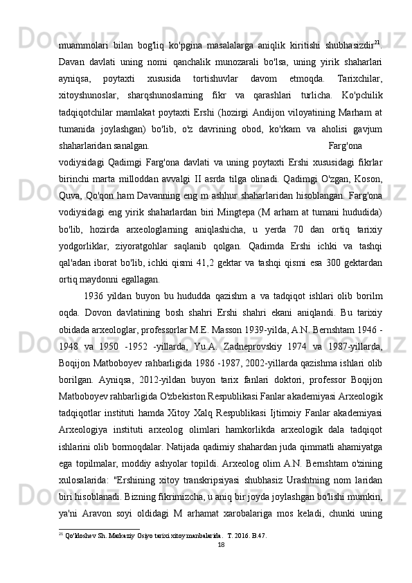 muammolari   bilan   bog'liq   ko'pgina   masalalarga   aniqlik   kiritishi   shubhasizdir 21
.
Davan   davlati   uning   nomi   qanchalik   munozarali   bo'lsa,   uning   yirik   shaharlari
ayniqsa,   poytaxti   xususida   tortishuvlar   davom   etmoqda.   Tarixchilar,
xitoyshunoslar,   sharqshunoslarning   fikr   va   qarashlari   turlicha.   Ko'pchilik
tadqiqotchilar   mamlakat   poytaxti   Ershi   (hozirgi   Andijon   viloyatining   Marham   at
tumanida   joylashgan)   bo'lib,   o'z   davrining   obod,   ko'rkam   va   aholisi   gavjum
shaharlaridan sanalgan.  Farg'ona
vodiysidagi   Qadimgi   Farg'ona   davlati   va   uning   poytaxti   Ershi   xususidagi   fikrlar
birinchi   marta   milloddan   avvalgi   II   asrda   tilga   olinadi.   Qadimgi   O'zgan,   Koson,
Quva, Qo'qon ham  Davanning  eng m  ashhur  shaharlaridan hisoblangan.  Farg'ona
vodiysidagi   eng   yirik   shaharlardan   biri   Mingtepa   (M   arham   at   tumani   hududida)
bo'lib,   hozirda   arxeologlarning   aniqlashicha,   u   yerda   70   dan   ortiq   tarixiy
yodgorliklar,   ziyoratgohlar   saqlanib   qolgan.   Qadimda   Ershi   ichki   va   tashqi
qal'adan   iborat   bo'lib,   ichki   qismi   41,2   gektar   va   tashqi   qismi   esa   300   gektardan
ortiq maydonni egallagan. 
1936   yildan   buyon   bu   hududda   qazishm   a   va   tadqiqot   ishlari   olib   borilm
oqda.   Dovon   davlatining   bosh   shahri   Ershi   shahri   ekani   aniqlandi.   Bu   tarixiy
obidada arxeologlar, professorlar M.E. Masson 1939-yilda, A.N. Bernshtam 1946 -
1948   va   1950   -1952   -yillarda,   Yu.A.   Zadneprovskiy   1974   va   1987-yillarda,
Boqijon Matboboyev rahbarligida 1986 -1987, 2002-yillarda qazishma ishlari olib
borilgan.   Ayniqsa,   2012-yildan   buyon   tarix   fanlari   doktori,   professor   Boqijon
Matboboyev rahbarligida O'zbekiston Respublikasi Fanlar akademiyasi Arxeologik
tadqiqotlar   instituti   hamda   Xitoy   Xalq   Respublikasi   Ijtimoiy   Fanlar   akademiyasi
Arxeologiya   instituti   arxeolog   olimlari   hamkorlikda   arxeologik   dala   tadqiqot
ishlarini olib bormoqdalar. Natijada qadimiy shahardan juda qimmatli ahamiyatga
ega   topilmalar,   moddiy   ashyolar   topildi.   Arxeolog   olim   A.N.   Bernshtam   o'zining
xulosalarida:   "Ershining   xitoy   transkripsiyasi   shubhasiz   Urashtning   nom   laridan
biri hisoblanadi. Bizning fikrimizcha, u aniq bir joyda joylashgan bo'lishi mumkin,
ya'ni   Aravon   soyi   oldidagi   M   arhamat   xarobalariga   mos   keladi,   chunki   uning
21
 Qo'ldoshev Sh. Markaziy Osiyo tarixi xitoy manbalarida.   Т . 2016. B.47.
18 