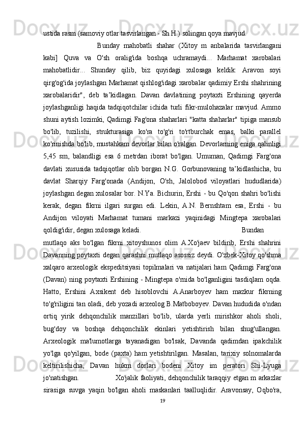 ustida rasm (samoviy otlar tasvirlangan - Sh.H.) solingan qoya mavjud. 
Bunday   mahobatli   shahar   (Xitoy   m   anbalarida   tasvirlangani
kabi]   Quva   va   O'sh   oralig'ida   boshqa   uchramaydi...   Marhamat   xarobalari
mahobatlidir...   Shunday   qilib,   biz   quyidagi   xulosaga   keldik:   Aravon   soyi
qirg'og'ida joylashgan Marhamat qishlog'idagi xarobalar qadimiy Ershi shahrining
xarobalaridir",   deb   ta’kidlagan.   Davan   davlatining   poytaxti   Ershining   qayerda
joylashganligi   haqida   tadqiqotchilar   ichida   turli   fikr-mulohazalar   mavjud.   Ammo
shuni  aytish  lozimki, Qadimgi  Fag'ona shaharlari  "katta shaharlar"  tipiga mansub
bo'lib,   tuzilishi,   strukturasiga   ko'ra   to'g'ri   to'rtburchak   emas,   balki   parallel
ko'rinishda bo'lib, mustahkam devorlar bilan o'ralgan. Devorlarning eniga qalinligi
5,45   sm,   balandligi   esa   6   metrdan   iborat   bo'lgan.   Umuman,   Qadimgi   Farg'ona
davlati   xususida   tadqiqotlar   olib   borgan   N.G.   Gorbunovaning   ta’kidlashicha,   bu
davlat   Sharqiy   Farg'onada   (Andijon,   O'sh,   Jalolobod   viloyatlari   hududlarida)
joylashgan degan xulosalar bor. N.Ya. Bichurin, Ershi - bu Qo'qon shahri bo'lishi
kerak,   degan   fikrni   ilgari   surgan   edi.   Lekin,   A.N.   Bernshtam   esa,   Ershi   -   bu
Andijon   viloyati   Marhamat   tumani   markazi   yaqinidagi   Mingtepa   xarobalari
qoldig'idir, degan xulosaga keladi.  Bundan
mutlaqo   aks   bo'lgan   fikrni   xitoyshunos   olim   A.Xo'jaev   bildirib,   Ershi   shahrini
Davanning poytaxti degan qarashni  mutlaqo asossiz deydi. O'zbek-Xitoy qo'shma
xalqaro   arxeologik   ekspeditsiyasi   topilmalari   va   natijalari   ham   Qadimgi   Farg'ona
(Davan)   ning poytaxti   Ershining  -  Mingtepa  o'rnida bo'lganligini   tasdiqlam   oqda.
Hatto,   Ershini   Axsikent   deb   hisoblovchi   A.Anarboyev   ham   mazkur   fikrning
to'g'riligini tan oladi, deb yozadi arxeolog B.Matboboyev. Davan hududida o'ndan
ortiq   yirik   dehqonchilik   manzillari   bo'lib,   ularda   yerli   mirishkor   aholi   sholi,
bug'doy   va   boshqa   dehqonchilik   ekinlari   yetishtirish   bilan   shug'ullangan.
Arxeologik   ma'lumotlarga   tayanadigan   bo'lsak,   Davanda   qadimdan   ipakchilik
yo'lga   qo'yilgan,   bode   (paxta)   ham   yetishtirilgan.   Masalan,   tarixiy   solnomalarda
keltirilishicha,   Davan   hukm   dorlari   bodeni   Xitoy   im   peratori   Shi-Lyuga
jo'natishgan.  Xo'jalik faoliyati, dehqonchilik taraqqiy etgan m arkazlar
sirasiga   suvga   yaqin   bo'lgan   aholi   maskanlari   taalluqlidir.   Aravonsay,   Oqbo'ra,
19 