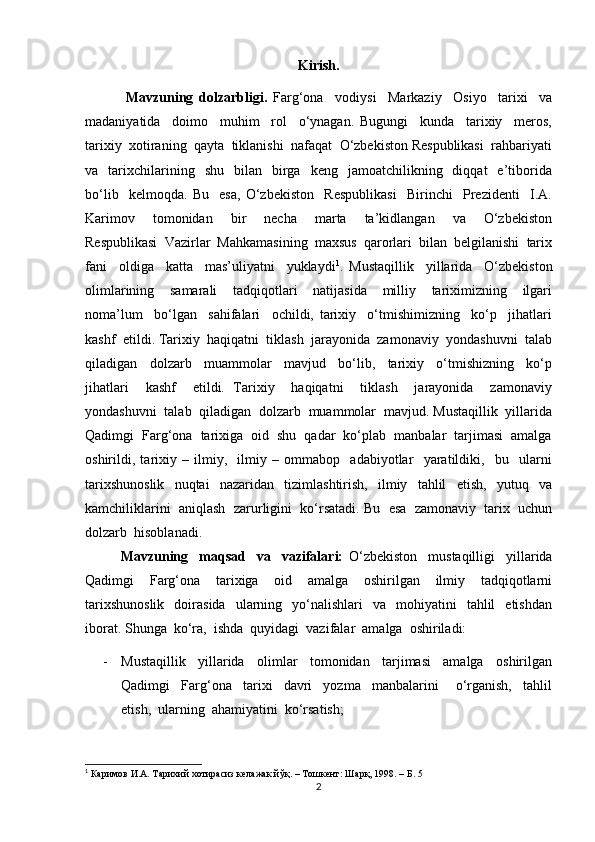 Kirish.
              Mavzuning   dolzarbligi.   Farg‘ona     vodiysi     Markaziy     Osiyo     tarixi     va
madaniyatida     doimo     muhim     rol     o‘ynagan.   Bugungi     kunda     tarixiy     meros,
tarixiy  xotiraning  qayta  tiklanishi  nafaqat  O‘zbekiston Respublikasi  rahbariyati
va    tarixchilarining    shu     bilan     birga    keng    jamoatchilikning    diqqat    e’tiborida
bo‘lib     kelmoqda.   Bu     esa,   O‘zbekiston     Respublikasi     Birinchi     Prezidenti     I.A.
Karimov     tomonidan     bir     necha     marta     ta’kidlangan     va     O‘zbekiston
Respublikasi  Vazirlar  Mahkamasining  maxsus  qarorlari  bilan  belgilanishi  tarix
fani     oldiga     katta     mas’uliyatni     yuklaydi 1
.   Mustaqillik     yillarida     O‘zbekiston
olimlarining     samarali     tadqiqotlari     natijasida     milliy     tariximizning     ilgari
noma’lum     bo‘lgan     sahifalari     ochildi,   tarixiy     o‘tmishimizning     ko‘p     jihatlari
kashf  etildi. Tarixiy  haqiqatni  tiklash  jarayonida  zamonaviy  yondashuvni  talab
qiladigan     dolzarb     muammolar     mavjud     bo‘lib,     tarixiy     o‘tmishizning     ko‘p
jihatlari     kashf     etildi.   Tarixiy     haqiqatni     tiklash     jarayonida     zamonaviy
yondashuvni  talab  qiladigan  dolzarb  muammolar  mavjud. Mustaqillik  yillarida
Qadimgi  Farg‘ona  tarixiga  oid  shu  qadar  ko‘plab  manbalar  tarjimasi  amalga
oshirildi,   tarixiy   –   ilmiy,     ilmiy   –   ommabop     adabiyotlar     yaratildiki,     bu     ularni
tarixshunoslik     nuqtai     nazaridan     tizimlashtirish,     ilmiy     tahlil     etish,     yutuq     va
kamchiliklarini  aniqlash  zarurligini  ko‘rsatadi. Bu  esa  zamonaviy  tarix  uchun
dolzarb  hisoblanadi.
Mavzuning     maqsad     va     vazifalari:   O‘zbekiston     mustaqilligi     yillarida
Qadimgi     Farg‘ona     tarixiga     oid     amalga     oshirilgan     ilmiy     tadqiqotlarni
tarixshunoslik    doirasida    ularning    yo‘nalishlari     va    mohiyatini     tahlil    etishdan
iborat. Shunga  ko‘ra,  ishda  quyidagi  vazifalar  amalga  oshiriladi:
- Mustaqillik     yillarida     olimlar     tomonidan     tarjimasi     amalga     oshirilgan
Qadimgi     Farg‘ona     tarixi     davri     yozma     manbalarini       o‘rganish,     tahlil
etish,  ularning  ahamiyatini  ko‘rsatish;
1
 Каримов И.А. Тарихий хотирасиз келажак йўқ. – Тошкент: Шарқ, 1998. – Б. 5
2 