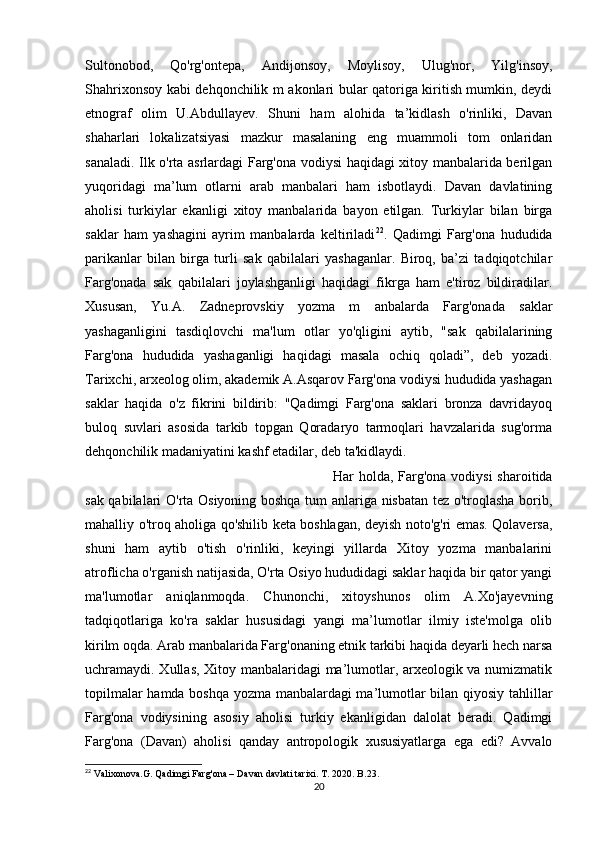 Sultonobod,   Qo'rg'ontepa,   Andijonsoy,   Moylisoy,   Ulug'nor,   Yilg'insoy,
Shahrixonsoy kabi dehqonchilik m akonlari bular qatoriga kiritish mumkin, deydi
etnograf   olim   U.Abdullayev.   Shuni   ham   alohida   ta’kidlash   o'rinliki,   Davan
shaharlari   lokalizatsiyasi   mazkur   masalaning   eng   muammoli   tom   onlaridan
sanaladi. Ilk o'rta asrlardagi Farg'ona vodiysi haqidagi xitoy manbalarida berilgan
yuqoridagi   ma’lum   otlarni   arab   manbalari   ham   isbotlaydi.   Davan   davlatining
aholisi   turkiylar   ekanligi   xitoy   manbalarida   bayon   etilgan.   Turkiylar   bilan   birga
saklar   ham   yashagini   ayrim   manbalarda   keltiriladi 22
.   Qadimgi   Farg'ona   hududida
parikanlar   bilan   birga   turli   sak   qabilalari   yashaganlar.   Biroq,   ba’zi   tadqiqotchilar
Farg'onada   sak   qabilalari   joylashganligi   haqidagi   fikrga   ham   e'tiroz   bildiradilar.
Xususan,   Yu.A.   Zadneprovskiy   yozma   m   anbalarda   Farg'onada   saklar
yashaganligini   tasdiqlovchi   ma'lum   otlar   yo'qligini   aytib,   "sak   qabilalarining
Farg'ona   hududida   yashaganligi   haqidagi   masala   ochiq   qoladi”,   deb   yozadi.
Tarixchi, arxeolog olim, akademik A.Asqarov Farg'ona vodiysi hududida yashagan
saklar   haqida   o'z   fikrini   bildirib:   "Qadimgi   Farg'ona   saklari   bronza   davridayoq
buloq   suvlari   asosida   tarkib   topgan   Qoradaryo   tarmoqlari   havzalarida   sug'orma
dehqonchilik madaniyatini kashf etadilar, deb ta'kidlaydi. 
Har holda, Farg'ona vodiysi  sharoitida
sak qabilalari O'rta Osiyoning boshqa tum anlariga nisbatan tez o'troqlasha borib,
mahalliy o'troq aholiga qo'shilib keta boshlagan, deyish noto'g'ri emas. Qolaversa,
shuni   ham   aytib   o'tish   o'rinliki,   keyingi   yillarda   Xitoy   yozma   manbalarini
atroflicha o'rganish natijasida, O'rta Osiyo hududidagi saklar haqida bir qator yangi
ma'lumotlar   aniqlanmoqda.   Chunonchi,   xitoyshunos   olim   A.Xo'jayevning
tadqiqotlariga   ko'ra   saklar   hususidagi   yangi   ma’lumotlar   ilmiy   iste'molga   olib
kirilm oqda. Arab manbalarida Farg'onaning etnik tarkibi haqida deyarli hech narsa
uchramaydi. Xullas, Xitoy manbalaridagi ma’lumotlar, arxeologik va numizmatik
topilmalar hamda boshqa yozma manbalardagi ma’lumotlar bilan qiyosiy tahlillar
Farg'ona   vodiysining   asosiy   aholisi   turkiy   ekanligidan   dalolat   beradi.   Qadimgi
Farg'ona   (Davan)   aholisi   qanday   antropologik   xususiyatlarga   ega   edi?   Avvalo
22
 Valixonova.G. Qadimgi Farg'ona – Davan davlati tarixi. T. 2020. B.23. 
20 