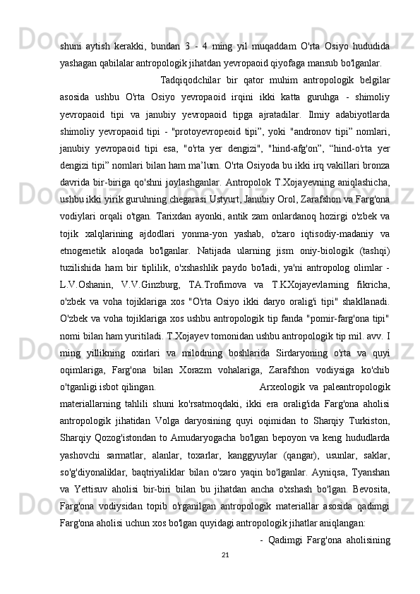 shuni   aytish   kerakki,   bundan   3   -   4   ming   yil   muqaddam   O'rta   Osiyo   hududida
yashagan qabilalar antropologik jihatdan yevropaoid qiyofaga mansub bo'lganlar. 
Tadqiqodchilar   bir   qator   muhim   antropologik   belgilar
asosida   ushbu   O'rta   Osiyo   yevropaoid   irqini   ikki   katta   guruhga   -   shimoliy
yevropaoid   tipi   va   janubiy   yevropaoid   tipga   ajratadilar.   Ilmiy   adabiyotlarda
shimoliy   yevropaoid   tipi   -   "protoyevropeoid   tipi”,   yoki   "andronov   tipi”   nomlari,
janubiy   yevropaoid   tipi   esa,   "o'rta   yer   dengizi",   "hind-afg'on”,   “hind-o'rta   yer
dengizi tipi” nomlari bilan ham ma’lum. O'rta Osiyoda bu ikki irq vakillari bronza
davrida   bir-biriga   qo'shni   joylashganlar.   Antropolok   T.Xojayevning   aniqlashicha,
ushbu ikki yirik guruhning chegarasi Ustyurt, Janubiy Orol, Zarafshon va Farg'ona
vodiylari   orqali   o'tgan.   Tarixdan   ayonki,   antik   zam   onlardanoq   hozirgi   o'zbek   va
tojik   xalqlarining   ajdodlari   yonma-yon   yashab,   o'zaro   iqtisodiy-madaniy   va
etnogenetik   aloqada   bo'lganlar.   Natijada   ularning   jism   oniy-biologik   (tashqi)
tuzilishida   ham   bir   tiplilik,   o'xshashlik   paydo   bo'ladi,   ya'ni   antropolog   olimlar   -
L.V.Oshanin,   V.V.Ginzburg,   TA.Trofimova   va   T.KXojayevlarning   fikricha,
o'zbek   va   voha   tojiklariga   xos   "O'rta   Osiyo   ikki   daryo   oralig'i   tipi"   shakllanadi.
O'zbek va voha tojiklariga xos ushbu antropologik tip fanda "pomir-farg'ona tipi"
nomi bilan ham yuritiladi. T.Xojayev tomonidan ushbu antropologik tip mil. avv. I
ming   yillikning   oxirlari   va   milodning   boshlarida   Sirdaryoning   o'rta   va   quyi
oqimlariga,   Farg'ona   bilan   Xorazm   vohalariga,   Zarafshon   vodiysiga   ko'chib
o'tganligi isbot qilingan.  Arxeologik   va   paleantropologik
materiallarning   tahlili   shuni   ko'rsatmoqdaki,   ikki   era   oralig'ida   Farg'ona   aholisi
antropologik   jihatidan   Volga   daryosining   quyi   oqimidan   to   Sharqiy   Turkiston,
Sharqiy   Qozog'istondan   to   Amudaryogacha   bo'lgan   bepoyon   va   keng   hududlarda
yashovchi   sarmatlar,   alanlar,   toxarlar,   kanggyuylar   (qangar),   usunlar,   saklar,
so'g'diyonaliklar,   baqtriyaliklar   bilan   o'zaro   yaqin   bo'lganlar.   Ayniqsa,   Tyanshan
va   Yettisuv   aholisi   bir-biri   bilan   bu   jihatdan   ancha   o'xshash   bo'lgan.   Bevosita,
Farg'ona   vodiysidan   topib   o'rganilgan   antropologik   materiallar   asosida   qadimgi
Farg'ona aholisi uchun xos bo'lgan quyidagi antropologik jihatlar aniqlangan: 
-   Qadimgi   Farg'ona   aholisining
21 