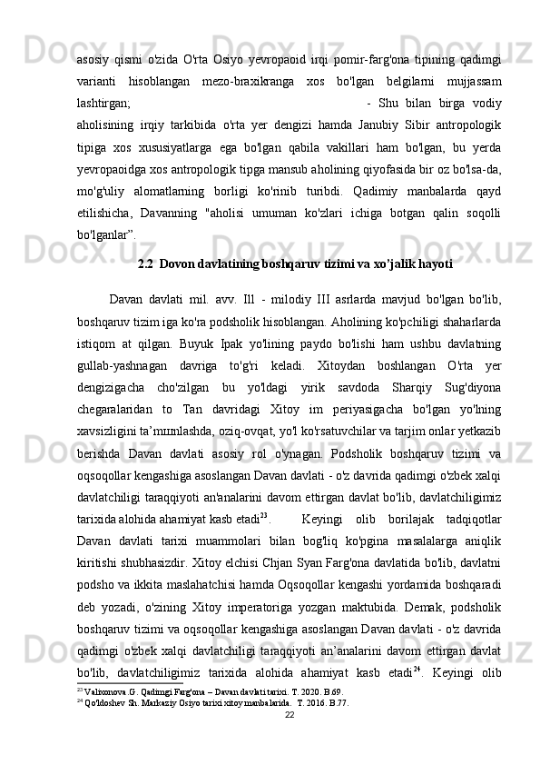 asosiy   qismi   o'zida   O'rta   Osiyo   yevropaoid   irqi   pomir-farg'ona   tipining   qadimgi
varianti   hisoblangan   mezo-braxikranga   xos   bo'lgan   belgilarni   mujjassam
lashtirgan;  -   Shu   bilan   birga   vodiy
aholisining   irqiy   tarkibida   o'rta   yer   dengizi   hamda   Janubiy   Sibir   antropologik
tipiga   xos   xususiyatlarga   ega   bo'lgan   qabila   vakillari   ham   bo'lgan,   bu   yerda
yevropaoidga xos antropologik tipga mansub aholining qiyofasida bir oz bo'lsa-da,
mo'g'uliy   alomatlarning   borligi   ko'rinib   turibdi.   Qadimiy   manbalarda   qayd
etilishicha,   Davanning   "aholisi   umuman   ko'zlari   ichiga   botgan   qalin   soqolli
bo'lganlar”.
2.2  Dovon davlatining boshqaruv tizimi va xo’jalik hayoti
  Davan   davlati   mil.   avv.   Ill   -   milodiy   III   asrlarda   mavjud   bo'lgan   bo'lib,
boshqaruv tizim iga ko'ra podsholik hisoblangan. Aholining ko'pchiligi shaharlarda
istiqom   at   qilgan.   Buyuk   Ipak   yo'lining   paydo   bo'lishi   ham   ushbu   davlatning
gullab-yashnagan   davriga   to'g'ri   keladi.   Xitoydan   boshlangan   O'rta   yer
dengizigacha   cho'zilgan   bu   yo'ldagi   yirik   savdoda   Sharqiy   Sug'diyona
chegaralaridan   to   Tan   davridagi   Xitoy   im   periyasigacha   bo'lgan   yo'lning
xavsizligini ta’mшnlashda, oziq-ovqat, yo'l ko'rsatuvchilar va tarjim onlar yetkazib
berishda   Davan   davlati   asosiy   rol   o'ynagan.   Podsholik   boshqaruv   tizimi   va
oqsoqollar kengashiga asoslangan Davan davlati - o'z davrida qadimgi o'zbek xalqi
davlatchiligi taraqqiyoti an'analarini davom ettirgan davlat bo'lib, davlatchiligimiz
tarixida alohida ahamiyat kasb etadi 23
. Keyingi   olib   borilajak   tadqiqotlar
Davan   davlati   tarixi   muammolari   bilan   bog'liq   ko'pgina   masalalarga   aniqlik
kiritishi shubhasizdir. Xitoy elchisi Chjan Syan Farg'ona davlatida bo'lib, davlatni
podsho va ikkita maslahatchisi hamda Oqsoqollar kengashi yordamida boshqaradi
deb   yozadi,   o'zining   Xitoy   imperatoriga   yozgan   maktubida.   Demak,   podsholik
boshqaruv tizimi va oqsoqollar kengashiga asoslangan Davan davlati - o'z davrida
qadimgi   o'zbek   xalqi   davlatchiligi   taraqqiyoti   an’analarini   davom   ettirgan   davlat
bo'lib,   davlatchiligimiz   tarixida   alohida   ahamiyat   kasb   etadi 24
.   Keyingi   olib
23
  Valixonova.G. Qadimgi Farg'ona – Davan davlati tarixi. T. 2020. B.69. 
24
  Qo'ldoshev Sh. Markaziy Osiyo tarixi xitoy manbalarida.   Т . 2016. B.77.
22 