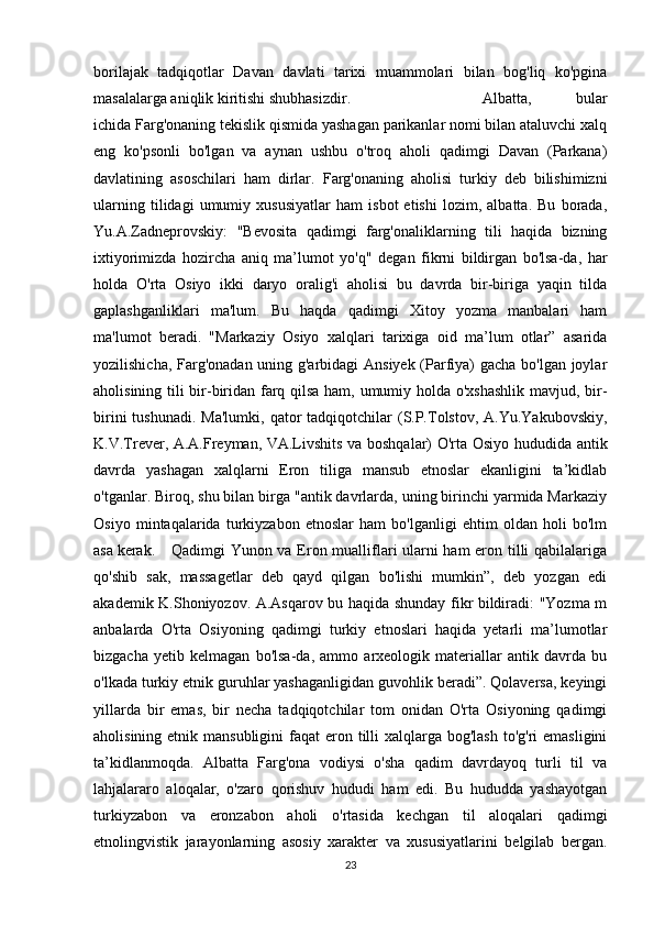 borilajak   tadqiqotlar   Davan   davlati   tarixi   muammolari   bilan   bog'liq   ko'pgina
masalalarga aniqlik kiritishi shubhasizdir. Albatta,   bular
ichida Farg'onaning tekislik qismida yashagan parikanlar nomi bilan ataluvchi xalq
eng   ko'psonli   bo'lgan   va   aynan   ushbu   o'troq   aholi   qadimgi   Davan   (Parkana)
davlatining   asoschilari   ham   dirlar.   Farg'onaning   aholisi   turkiy   deb   bilishimizni
ularning   tilidagi   umumiy   xususiyatlar   ham   isbot   etishi   lozim,   albatta.   Bu   borada,
Yu.A.Zadneprovskiy:   "Bevosita   qadimgi   farg'onaliklarning   tili   haqida   bizning
ixtiyorimizda   hozircha   aniq   ma’lumot   yo'q"   degan   fikrni   bildirgan   bo'lsa-da,   har
holda   O'rta   Osiyo   ikki   daryo   oralig'i   aholisi   bu   davrda   bir-biriga   yaqin   tilda
gaplashganliklari   ma'lum.   Bu   haqda   qadimgi   Xitoy   yozma   manbalari   ham
ma'lumot   beradi.   "Markaziy   Osiyo   xalqlari   tarixiga   oid   ma’lum   otlar”   asarida
yozilishicha, Farg'onadan uning g'arbidagi Ansiyek (Parfiya) gacha bo'lgan joylar
aholisining tili bir-biridan farq qilsa ham, umumiy holda o'xshashlik mavjud, bir-
birini   tushunadi.  Ma'lumki,  qator   tadqiqotchilar  (S.P.Tolstov,  A.Yu.Yakubovskiy,
K.V.Trever, A.A.Freyman, VA.Livshits va boshqalar) O'rta Osiyo hududida antik
davrda   yashagan   xalqlarni   Eron   tiliga   mansub   etnoslar   ekanligini   ta’kidlab
o'tganlar. Biroq, shu bilan birga "antik davrlarda, uning birinchi yarmida Markaziy
Osiyo   mintaqalarida   turkiyzabon   etnoslar   ham   bo'lganligi   ehtim   oldan   holi   bo'lm
asa kerak. Qadimgi   Yunon va Eron mualliflari ularni ham eron tilli qabilalariga
qo'shib   sak,   massagetlar   deb   qayd   qilgan   bo'lishi   mumkin”,   deb   yozgan   edi
akademik K.Shoniyozov. A.Asqarov bu haqida shunday fikr bildiradi: "Yozma m
anbalarda   O'rta   Osiyoning   qadimgi   turkiy   etnoslari   haqida   yetarli   ma’lumotlar
bizgacha   yetib   kelmagan   bo'lsa-da,   ammo   arxeologik   materiallar   antik   davrda   bu
o'lkada turkiy etnik guruhlar yashaganligidan guvohlik beradi”. Qolaversa, keyingi
yillarda   bir   emas,   bir   necha   tadqiqotchilar   tom   onidan   O'rta   Osiyoning   qadimgi
aholisining etnik mansubligini  faqat  eron tilli  xalqlarga bog'lash  to'g'ri  emasligini
ta’kidlanmoqda.   Albatta   Farg'ona   vodiysi   o'sha   qadim   davrdayoq   turli   til   va
lahjalararo   aloqalar,   o'zaro   qorishuv   hududi   ham   edi.   Bu   hududda   yashayotgan
turkiyzabon   va   eronzabon   aholi   o'rtasida   kechgan   til   aloqalari   qadimgi
etnolingvistik   jarayonlarning   asosiy   xarakter   va   xususiyatlarini   belgilab   bergan.
23 