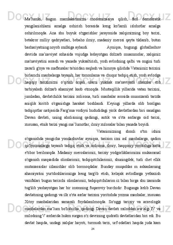 Ma’lumki,   bugun   mamlakatimizni   modernizasiya   qilish,   faol   demokratik
yangilanishlarni   amalga   oshirish   borasida   keng   ko'lamli   islohotlar   amalga
oshirilmoqda.   Ana   shu   buyuk   o'zgarishlar   jarayonida   xalqimizning   boy   tarixi,
betakror   milliy   qadriyatlari,   bebaho   ilmiy,   madaniy   merosi   qayta   tiklanib,   butun
bashariyatning noyob mulkiga aylandi. Ayniqsa,   bugungi   globallashuv
davrida   ma’naviyat   sohasida   vujudga   kelayotgan   dolzarb   muammolar,   xalqimiz
ma'naviyatini   asrash   va   yanada   yuksaltirish,   yosh   avlodning   qalbi   va   ongini   turli
zararli g'oya va mafkuralar ta'siridan saqlash va himoya qilishda Vatanimiz tarixini
birlamchi manbalarga tayanib, har tomonlama va chuqur tadqiq etish, yosh avlodga
haqiqiy   tariximizni   o'qitish   orqali   ularni   yuksak   ma'naviyatli   shaxslar   etib
tarbiyalash   dolzarb   ahamiyat   kasb   etmoqda.   Mustaqillik   yillarida   vatan   tarixini,
jumladan,   davlatchilik   tarixini   xolisona,   turli   manbalar   asosida   munozarali   tarzda
aniqlik   kiritib   o'rganishga   harakat   boshlandi.   Keyingi   yillarda   olib   borilgan
tadqiqotlar natijasida Farg'ona vodiysi hududidagi yirik davlatlardan biri sanalgan
Davan   davlati,   uning   aholisining   qadimgi,   antik   va   o'rta   asrlarga   oid   tarixi,
xususan, etnik tarixi yangi ma’Iumotlar, ilmiy xulosalar bilan yanada boyidi. 
Vatanimizning   shonli   o'tm   ishini
o'rganishda   yangicha   yondashuvlar   ayniqsa,   tarixim   izni   asl   manbalarga,   qadim
qo'lyozmalarga   tayanib   tadqiq   etish   va   xolisona,   ilmiy,   haqqoniy   yoritishga   katta
e'tibor   berilmoqda.   Madaniy   meroslarimiz,   tarixiy   yodgorliklarimizni   mukammal
o'rganish   maqsadida   olimlarimiz,   tadqiqotchilarimiz,   shuningdek,   turli   chet   ellik
mutaxassislar   izlanishlar   olib   bormoqdalar.   Bunday   muqaddas   m   askanlarning
ahamiyatini   yurtdoshlarimizga   keng   targ'ib   etish,   kelajak   avlodlarga   yetkazish
vazifalari bugun tarixchi olimlarimiz, tadqiqotchilarim iz bilan birga shu zaminda
tug'ilib  yashayotgan   har   bir   insonning   fuqaroviy  burchidir.  Bugunga   kelib   Davan
davlatining qadimgi va ilk o'rta asrlar tarixini yoritishda yozma manbalar, xususan
Xitoy   manbalaridan   samarali   foydalanilmoqda.   So'nggi   tarixiy   va   arxeologik
manbalardan ma’lum  bo'lishicha,   qadimgi  Davan  davlati   miloddan  aw  algi  IV va
milodning V asrlarida hukm surgan o'z davrining qudratli davlatlaridan biri edi. Bu
davlat   haqida,   undagi   xalqlar   hayoti,   turmush   tarzi,   urf-odatlari   haqida   juda   kam
24 