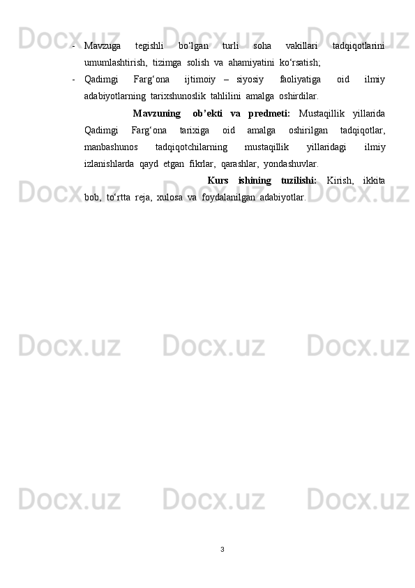 - Mavzuga     tegishli     bo‘lgan     turli     soha     vakillari     tadqiqotlarini
umumlashtirish,  tizimga  solish  va  ahamiyatini  ko‘rsatish;
- Qadimgi     Farg‘ona     ijtimoiy   –   siyosiy     faoliyatiga     oid     ilmiy
adabiyotlarning  tarixshunoslik  tahlilini  amalga  oshirdilar. 
Mavzuning       ob’ekti     va     predmeti:     Mustaqillik     yillarida
Qadimgi     Farg‘ona     tarixiga     oid     amalga     oshirilgan     tadqiqotlar,
manbashunos     tadqiqotchilarning     mustaqillik     yillaridagi     ilmiy
izlanishlarda  qayd  etgan  fikrlar,  qarashlar,  yondashuvlar. 
Kurs     ishining     tuzilishi:     Kirish,     ikkita
bob,  to‘rtta  reja,  xulosa  va  foydalanilgan  adabiyotlar. 
3 