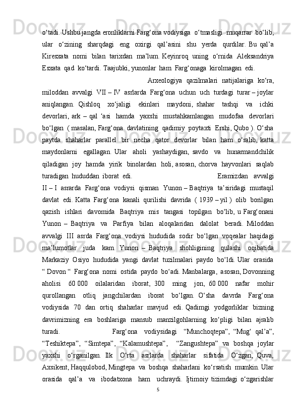 o‘tadi. Ushbu jangda eronliklarni Farg‘ona vodiysiga  o‘tmasligi  muqarrar  bo‘lib,
ular     o‘zining     sharqdagi     eng     oxirgi     qal’asini     shu     yerda     qurdilar.   Bu   qal’a
Kiresxata   nomi   bilan   tarixdan   ma’lum. Keyinroq   uning   o‘rnida   Aleksandriya
Esxata  qad  ko‘tardi. Taajubki, yunonlar  ham  Farg‘onaga  kirolmagan  edi.
Arxeologiya   qazilmalari   natijalariga   ko‘ra,
miloddan  avvalgi  VII – IV  asrlarda  Farg‘ona  uchun  uch  turdagi  turar – joylar
aniqlangan.   Qishloq     xo‘jaligi     ekinlari     maydoni,   shahar     tashqi     va     ichki
devorlari,   ark   –   qal   ‘asi     hamda     yaxshi     mustahkamlangan     mudofaa     devorlari
bo‘lgan  ( masalan, Farg‘ona  davlatining  qadimiy  poytaxti  Ershi, Qubo ). O‘sha
paytda   shaharlar    parallel    bir    necha    qator    devorlar    bilan   ham    o‘ralib, katta
maydonlarni     egallagan.   Ular     aholi     yashaydigan,   savdo     va     hunarmandchilik
qiladigan   joy   hamda   yirik   binolardan   holi, asosan, chorva   hayvonlari   saqlab
turadigan  hududdan  iborat  edi.  Eramizdan     avvalgi
II – I  asrarda  Farg‘ona  vodiysi  qisman  Yunon – Baqtriya  ta’siridagi  mustaqil
davlat  edi. Katta  Farg‘ona  kanali  qurilishi  davrida  ( 1939 – yil )  olib  borilgan
qazish     ishlari     davomida     Baqtriya     mis     tangasi     topilgan     bo‘lib,   u   Farg‘onani
Yunon   –   Baqtriya     va     Parfiya     bilan     aloqalaridan     dalolat     beradi.   Miloddan
avvalgi  III  asrda  Farg‘ona  vodiysi  hududida  sodir  bo‘lgan  voqealar  haqidagi
ma’lumotlar     juda     kam.   Yunon   –   Baqtriya     shohligining     qulashi     oqibatida
Markaziy  Osiyo  hududida  yangi  davlat  tuzilmalari  paydo  bo‘ldi. Ular  orasida
“ Dovon “  Farg‘ona  nomi  ostida  paydo  bo‘adi. Manbalarga,  asosan, Dovonning
aholisi     60   000     oilalaridan     iborat,   300     ming     jon,   60   000     nafar     mohir
qurollangan     otliq     jangchilardan     iborat     bo‘lgan.   O‘sha     davrda     Farg‘ona
vodiysida   70   dan   ortiq   shaharlar   mavjud   edi. Qadimgi   yodgorliklar   bizning
davrimizning   era   boshlariga   mansub   manzilgohlarning   ko‘pligi    bilan   ajralib
turadi.  Farg‘ona     vodiysidagi     “Munchoqtepa”,   “Mug‘   qal’a”,
“Teshiktepa”,   “Simtepa”,   “Kalamushtepa”,     “Zangushtepa”   va   boshqa   joylar
yaxshi     o‘rganilgan.   Ilk     O‘rta     asrlarda     shaharlar     sifatida     O‘zgan,   Quva,
Axsikent, Haqqulobod, Mingtepa  va  boshqa  shaharlani  ko‘rsatish  mumkin. Ular
orasida     qal’a     va     ibodatxona     ham     uchraydi.   Ijtimoiy   tizimdagi   o‘zgarishlar
5 