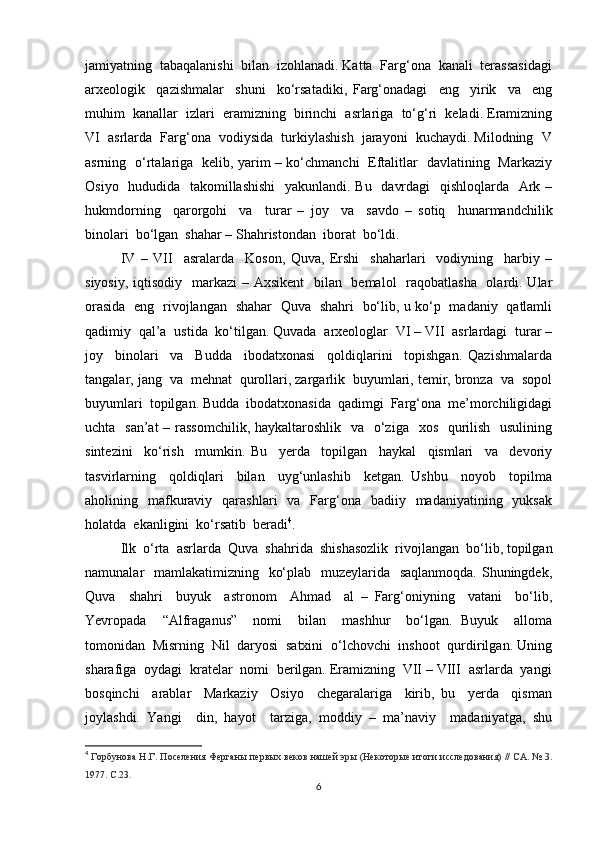 jamiyatning  tabaqalanishi  bilan  izohlanadi. Katta  Farg‘ona  kanali  terassasidagi
arxeologik     qazishmalar     shuni     ko‘rsatadiki,   Farg‘onadagi     eng     yirik     va     eng
muhim  kanallar  izlari  eramizning  birinchi  asrlariga  to‘g‘ri  keladi. Eramizning
VI  asrlarda  Farg‘ona  vodiysida  turkiylashish  jarayoni  kuchaydi. Milodning  V
asrning   o‘rtalariga   kelib, yarim – ko‘chmanchi   Eftalitlar   davlatining   Markaziy
Osiyo   hududida   takomillashishi    yakunlandi. Bu   davrdagi    qishloqlarda   Ark –
hukmdorning     qarorgohi     va     turar   –   joy     va     savdo   –   sotiq     hunarmandchilik
binolari  bo‘lgan  shahar – Shahristondan  iborat  bo‘ldi.
IV   –   VII     asralarda     Koson,   Quva,   Ershi     shaharlari     vodiyning     harbiy   –
siyosiy, iqtisodiy   markazi  – Axsikent    bilan   bemalol   raqobatlasha   olardi. Ular
orasida   eng   rivojlangan   shahar   Quva   shahri   bo‘lib, u ko‘p   madaniy   qatlamli
qadimiy  qal’a  ustida  ko‘tilgan. Quvada  arxeologlar  VI – VII  asrlardagi  turar –
joy     binolari     va     Budda     ibodatxonasi     qoldiqlarini     topishgan.   Qazishmalarda
tangalar, jang  va  mehnat  qurollari, zargarlik  buyumlari, temir, bronza  va  sopol
buyumlari  topilgan. Budda  ibodatxonasida  qadimgi  Farg‘ona  me’morchiligidagi
uchta   san’at  – rassomchilik, haykaltaroshlik   va   o‘ziga   xos   qurilish   usulining
sintezini     ko‘rish     mumkin.   Bu     yerda     topilgan     haykal     qismlari     va     devoriy
tasvirlarning     qoldiqlari     bilan     uyg‘unlashib     ketgan.   Ushbu     noyob     topilma
aholining    mafkuraviy   qarashlari    va   Farg‘ona     badiiy    madaniyatining    yuksak
holatda  ekanligini  ko‘rsatib  beradi 4
. 
Ilk  o‘rta  asrlarda  Quva  shahrida  shishasozlik  rivojlangan  bo‘lib, topilgan
namunalar   mamlakatimizning   ko‘plab   muzeylarida   saqlanmoqda.  Shuningdek,
Quva     shahri     buyuk     astronom     Ahmad     al   –   Farg‘oniyning     vatani     bo‘lib,
Yevropada     “Alfraganus”     nomi     bilan     mashhur     bo‘lgan.   Buyuk     alloma
tomonidan  Misrning  Nil  daryosi  satxini  o‘lchovchi  inshoot  qurdirilgan. Uning
sharafiga  oydagi  kratelar  nomi  berilgan. Eramizning  VII – VIII  asrlarda  yangi
bosqinchi     arablar     Markaziy     Osiyo     chegaralariga     kirib,   bu     yerda     qisman
joylashdi.   Yangi     din,   hayot     tarziga,   moddiy   –   ma’naviy     madaniyatga,   shu
4
  Горбунова Н.Г. Поселения Ферганы первых веков нашей эры (Некоторые итоги исследования) // СА. № 3.
1977.  C .23.
6 