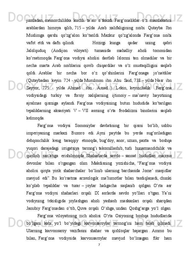 jumladan, memorchilikka  kuchli  ta’sir  o‘tkazdi. Farg‘onaliklar  o‘z  mamlakatini
arablardan   himoya   qilib, 715 – yilda   Arab   xalifaligining   noibi   Qutayba   Ibn
Muslimga    qarshi    qo‘zg‘alon   ko‘tarildi. Mazkur    qo‘zg‘alonda   Farg‘ona    noibi
vafot  etdi  va  dafn  qilindi.  Hozirgi   kunga     qadar     uning     qabri
Jalolquduq     (Andijon     viloyati)     tumanida     mahalliy     aholi     tomonidan
ko‘rsatimoqda. Farg‘ona  vodiysi   aholisi  dastlab   Islomni   tan   olmadilar  va  bir
necha   marta   Arab   noiblarini   quvib   chiqardilar   va   o‘z   mustaqilligini   saqlab
qoldi.   Arablar     bir     necha     bor     o‘z     qo‘shinlarini     Farg‘onaga     jo‘natdilar
(Qutaybadan  keyin  724 - yilda Musulmon  ibn  Abu  Said, 738 – yilda Nasr  ibn
Sayyor,   775   -   yilda   Ahmad     ibn     Assad   ).   Lekin,   keyinchalik     Farg‘ona
vodiysidagi     turkiy     va     forsiy     xalqlarning     ijtimoiy   –   ma’naviy     hayotining
ajralmas     qismiga     aylandi.   Farg‘ona     vodiysining     butun     hududida     ko‘tarilgan
tepaliklarning     aksariyati     V  –   VII     asrning     o‘rta     feodalizmi     binolarini     saqlab
kelmoqda. 
Farg‘ona     vodiysi     Somoniylar     davlatining     bir     qismi     bo‘lib,   ushbu
imperiyaning     markazi     Buxoro     edi.   Ayni     paytda     bu     yerda     sug‘oriladigan
dehqonchilik     keng     taraqqiy     etmoqda,   bug‘doy,   anor,   uzum,   paxta     va     boshqa
yuqori   darajadagi   irrigatsiya   tarmog‘i takomillashib, turli   hunarmandchilik   va
qurilish   san’atiga   erishilmoqda. Shaharlarda   savdo – sanoat    hududlari   maxsus
devonlar     bilan     o‘rgangan     olim     Makdisning     yozishicha,   “Farg‘ona     vodiysi
aholisi  qirqta  yirik  shaharchalar   bo‘linib  ularning  barchasida  Jome’  masjidlar
mavjud   edi”. Bu   ko‘rsatma   arxeologik   ma’lumotlar   bilan   tasdiqlanadi, chunki
ko‘plab     tepaliklar     va     turar   –   joylar     haligacha     saqlanib     qolgan.   O‘rta     asr
Farg‘ona   vodiysi    shaharlari    orqali    IX   asrlarda   savdo   yo‘llari    o‘tgan. Ya’ni
vodiyning     tekisligida     joylashgan     aholi     yashash     maskanlari     orqali     sharqdan
Janubiy  Farg‘onadan  o‘tib, Quva  orqali  O‘shga, undan  Qoshg‘arga  yo‘l  olgan.
Farg‘ona  viloyatining  zich  aholisi  O‘rta  Osiyoning  boshqa  hududlarida
bo‘lgani     kabi,   yo‘l     bo‘yidagi     karvonsaroylar     tarmog‘ini     ham     talab     qilmadi.
Ularning     karvonsaroy     vazifasini     shahar     va     qishloqlar     bajargan   .   Ammo     bu
bilan,   Farg‘ona     vodiysida     karvonsaroylar     mavjud     bo‘lmagan     fikr     ham
7 