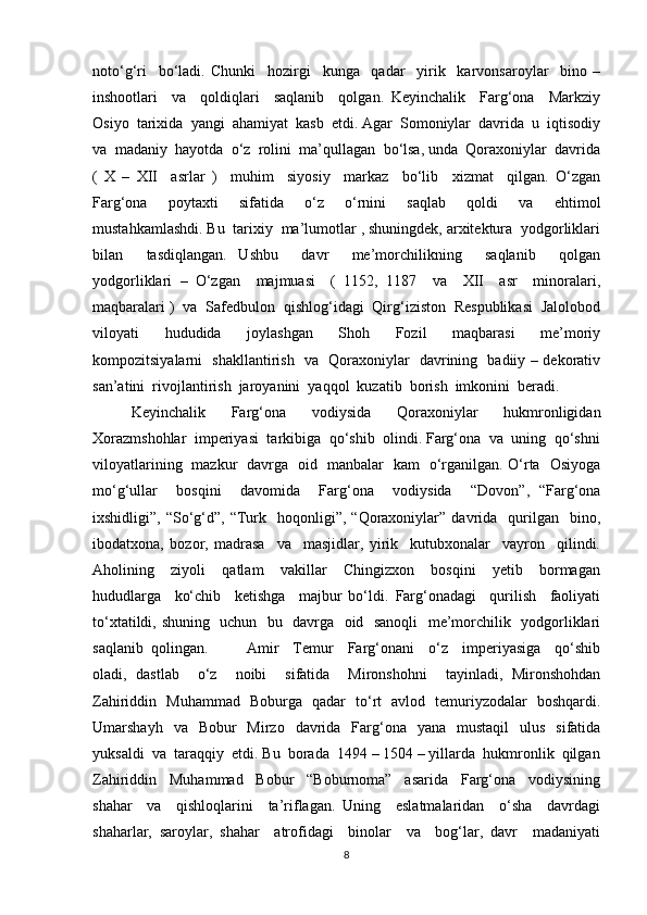 noto‘g‘ri     bo‘ladi.   Chunki     hozirgi     kunga     qadar     yirik     karvonsaroylar     bino   –
inshootlari     va     qoldiqlari     saqlanib     qolgan.   Keyinchalik     Farg‘ona     Markziy
Osiyo  tarixida  yangi  ahamiyat  kasb  etdi. Agar  Somoniylar  davrida  u  iqtisodiy
va  madaniy  hayotda  o‘z  rolini  ma’qullagan  bo‘lsa, unda  Qoraxoniylar  davrida
(   X   –   XII     asrlar   )     muhim     siyosiy     markaz     bo‘lib     xizmat     qilgan.   O‘zgan
Farg‘ona     poytaxti     sifatida     o‘z     o‘rnini     saqlab     qoldi     va     ehtimol
mustahkamlashdi. Bu  tarixiy  ma’lumotlar , shuningdek, arxitektura  yodgorliklari
bilan     tasdiqlangan.   Ushbu     davr     me’morchilikning     saqlanib     qolgan
yodgorliklari   –   O‘zgan     majmuasi     (   1152,   1187     va     XII     asr     minoralari,
maqbaralari )  va  Safedbulon  qishlog‘idagi  Qirg‘iziston  Respublikasi  Jalolobod
viloyati     hududida     joylashgan     Shoh     Fozil     maqbarasi     me’moriy
kompozitsiyalarni   shakllantirish   va   Qoraxoniylar   davrining   badiiy – dekorativ
san’atini  rivojlantirish  jaroyanini  yaqqol  kuzatib  borish  imkonini  beradi.
Keyinchalik   Farg‘ona   vodiysida   Qoraxoniylar   hukmronligidan
Xorazmshohlar  imperiyasi  tarkibiga  qo‘shib  olindi. Farg‘ona  va  uning  qo‘shni
viloyatlarining   mazkur   davrga   oid   manbalar   kam   o‘rganilgan. O‘rta   Osiyoga
mo‘g‘ullar     bosqini     davomida     Farg‘ona     vodiysida     “Dovon”,   “Farg‘ona
ixshidligi”,  “So‘g‘d”,  “Turk    hoqonligi”,   “Qoraxoniylar”  davrida    qurilgan    bino,
ibodatxona,   bozor,   madrasa     va     masjidlar,   yirik     kutubxonalar     vayron     qilindi.
Aholining     ziyoli     qatlam     vakillar     Chingizxon     bosqini     yetib     bormagan
hududlarga     ko‘chib     ketishga     majbur   bo‘ldi.   Farg‘onadagi     qurilish     faoliyati
to‘xtatildi, shuning   uchun   bu   davrga   oid   sanoqli    me’morchilik   yodgorliklari
saqlanib  qolingan. Amir     Temur     Farg‘onani     o‘z     imperiyasiga     qo‘shib
oladi,   dastlab     o‘z     noibi     sifatida     Mironshohni     tayinladi,   Mironshohdan
Zahiriddin   Muhammad   Boburga   qadar   to‘rt   avlod   temuriyzodalar   boshqardi.
Umarshayh   va   Bobur    Mirzo     davrida   Farg‘ona    yana   mustaqil    ulus     sifatida
yuksaldi  va  taraqqiy  etdi. Bu  borada  1494 – 1504 – yillarda  hukmronlik  qilgan
Zahiriddin     Muhammad     Bobur     “Boburnoma”     asarida     Farg‘ona     vodiysining
shahar     va     qishloqlarini     ta’riflagan.   Uning     eslatmalaridan     o‘sha     davrdagi
shaharlar,   saroylar,   shahar     atrofidagi     binolar     va     bog‘lar,   davr     madaniyati
8 
