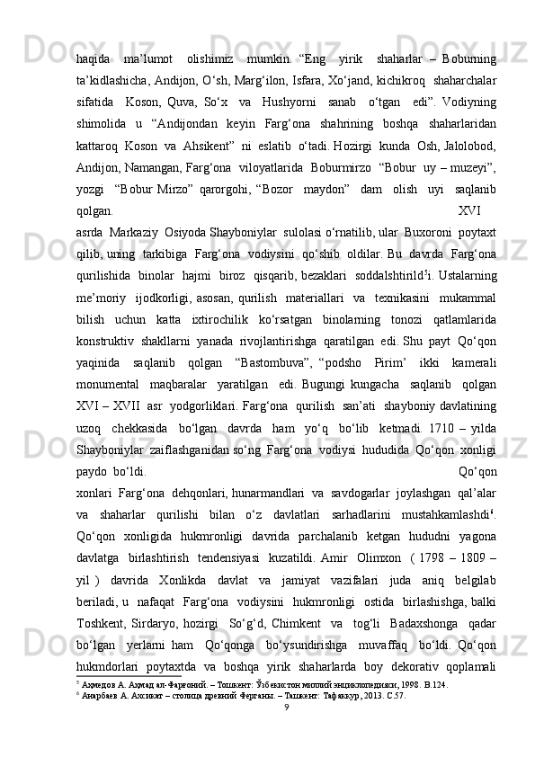 haqida     ma’lumot     olishimiz     mumkin.   “Eng     yirik     shaharlar   –   Boburning
ta’kidlashicha, Andijon, O‘sh, Marg‘ilon, Isfara, Xo‘jand, kichikroq   shaharchalar
sifatida     Koson,   Quva,   So‘x     va     Hushyorni     sanab     o‘tgan     edi”.   Vodiyning
shimolida     u     “Andijondan     keyin     Farg‘ona     shahrining     boshqa     shaharlaridan
kattaroq  Koson  va  Ahsikent”  ni  eslatib  o‘tadi. Hozirgi  kunda  Osh, Jalolobod,
Andijon, Namangan, Farg‘ona   viloyatlarida   Boburmirzo   “Bobur   uy – muzeyi”,
yozgi     “Bobur   Mirzo”   qarorgohi,   “Bozor     maydon”     dam     olish     uyi     saqlanib
qolgan.  XVI
asrda  Markaziy  Osiyoda Shayboniylar  sulolasi o‘rnatilib, ular  Buxoroni  poytaxt
qilib, uning  tarkibiga  Farg‘ona  vodiysini  qo‘shib  oldilar. Bu  davrda  Farg‘ona
qurilishida   binolar   hajmi   biroz   qisqarib, bezaklari   soddalshtirild 5
i. Ustalarning
me’moriy     ijodkorligi,   asosan,   qurilish     materiallari     va     texnikasini     mukammal
bilish     uchun     katta     ixtirochilik     ko‘rsatgan     binolarning     tonozi     qatlamlarida
konstruktiv  shakllarni  yanada  rivojlantirishga  qaratilgan  edi. Shu  payt  Qo‘qon
yaqinida     saqlanib     qolgan     “Bastombuva”,   “podsho     Pirim’     ikki     kamerali
monumental     maqbaralar     yaratilgan     edi.   Bugungi   kungacha     saqlanib     qolgan
XVI – XVII   asr   yodgorliklari. Farg‘ona   qurilish   san’ati   shayboniy davlatining
uzoq     chekkasida     bo‘lgan     davrda     ham     yo‘q     bo‘lib     ketmadi.   1710   –   yilda
Shayboniylar  zaiflashganidan so‘ng  Farg‘ona  vodiysi  hududida  Qo‘qon  xonligi
paydo  bo‘ldi.  Qo‘qon
xonlari  Farg‘ona  dehqonlari, hunarmandlari  va  savdogarlar  joylashgan  qal’alar
va     shaharlar     qurilishi     bilan     o‘z     davlatlari     sarhadlarini     mustahkamlashdi 6
.
Qo‘qon     xonligida     hukmronligi     davrida     parchalanib     ketgan     hududni     yagona
davlatga     birlashtirish     tendensiyasi     kuzatildi.   Amir     Olimxon     (   1798   –   1809   –
yil   )     davrida     Xonlikda     davlat     va     jamiyat     vazifalari     juda     aniq     belgilab
beriladi, u   nafaqat    Farg‘ona   vodiysini    hukmronligi    ostida    birlashishga,  balki
Toshkent,   Sirdaryo,   hozirgi     So‘g‘d,   Chimkent     va     tog‘li     Badaxshonga     qadar
bo‘lgan     yerlarni   ham     Qo‘qonga     bo‘ysundirishga     muvaffaq     bo‘ldi.   Qo‘qon
hukmdorlari   poytaxtda   va   boshqa   yirik   shaharlarda   boy   dekorativ   qoplamali
5
 Аҳмедов А. Аҳмад ал-Фарғоний. – Тошкент: Ўзбекистон миллий энциклопедияси, 1998.  B .124.
6
 Анарбаев А. Ахсикат – столица древний Ферганы. – Ташкент: Тафаккур, 2013.  C .57.
9 