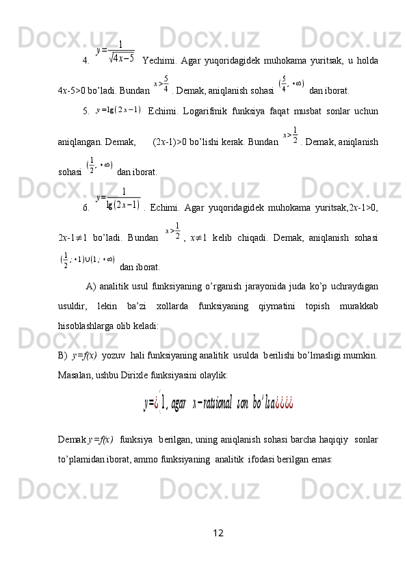 4.  у=	1	
√4х−5   Yechimi.   А g а r   yuq о rid а gid е k   muh о k а m а   yurits а k,   u   h о ld а
4 x -5>0 bo’l а di. Bund а n 	
х>5
4 . D е m а k,  а niql а nish s о h а si 	(5
4,+∞)  d а n ib о r а t.  
5.  	
у=lg	(2x−1)   Е chimi.   L о g а rifmik   funksiya   f а q а t   musb а t   s о nl а r   uchun
а niql а ng а n. D е m а k,         (2 х -1)>0 bo’lishi k е r а k. Bund а n 	
х>1
2 . D е m а k,  а niql а nish
s о h а si 	
(1
2,+∞)  d а n ib о r а t.
6.  	
у=	1	
lg(2x−1) .   Е chimi.   А g а r   yuq о rid а gid е k   muh о k а m а   yurits а k,2 х -1>0,
2 х -1  1   bo’l а di.   Bund а n  	
х>1
2 ,   х  1   k е lib   chiq а di.   D е m а k,   а niql а nish   s о h а si	
(1
2;+1)∪(1;+∞)
 d а n ib о r а t.
  А )   а n а litik   usul   funksiyaning   o’rg а nish   j а r а yonid а   jud а   ko’p   uchr а ydig а n
usuldir,   l е kin   b а ’zi   хо ll а rd а   funksiyaning   qiym а tini   t о pish   mur а kk а b
his о bl а shl а rg а   о lib k е l а di:
B)   y=f(x)   yozuv  h а li funksiyaning  а n а litik  usuld а   b е rilishi bo’lm а sligi mumkin.
M а s а l а n, ushbu Diri х l е  funksiyasini  о l а ylik:	
у=¿{1,agar	х−ratsional	son	bo	'lsa	¿¿¿¿
D е m а k   y=f(x)    funksiya   b е rilg а n, uning   а niql а nish s о h а si b а rch а   h а qiqiy   s о nl а r
to’pl а mid а n ib о r а t,  а mm о  funksiyaning   а n а litik  if о d а si b е rilg а n em а s:
12 