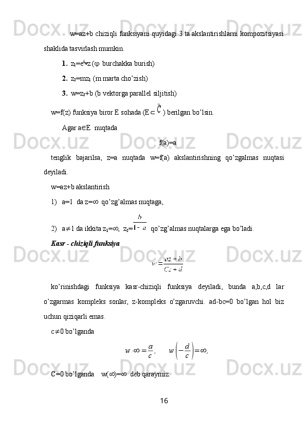          w=az+b chiziqli funksiyani quyidagi 3 ta akslantirishlarni kompozitsiyasi
shaklida tasvirlash mumkin.
1.   z
1 =e i

z (    burchakka burish)
2.   z
2 =mz
1  (m marta cho’zish)
3.   w=z
2 +b (b vektorga parallel siljitish)
w=f(z) funksiya biror E sohada (E ¯C ) berilgan bo’lsin.
Agar a  E  nuqtada 
f(a)=a
tenglik   bajarilsa,   z=a   nuqtada   w=f(a)   akslantirishning   qo’zgalmas   nuqtasi
deyiladi.
w =az+b  akslantirish
1) a=1  da z=    qo’zg’almas nuqtaga, 
2) a  1 da ikkita z
1 =  ,  z
2 =   qo’zg’almas nuqtalarga ega bo’ladi.
Kasr - chiziqli funksiya
ko’rinishdagi   funksiya   kasr-chiziqli   funksiya   deyiladi,   bunda   a,b,c,d   lar
o’zgarmas   kompleks   sonlar,   z-kompleks   o’zgaruvchi.   ad-bc=0   bo’lgan   hol   biz
uchun qiziqarli emas.
c  0 bo’lganda	
w	(∞	)=	a
c	,	w	(−	d
c	)=	∞	,
C=0 bo’lganda    w(  )=    deb qaraymiz.
16 