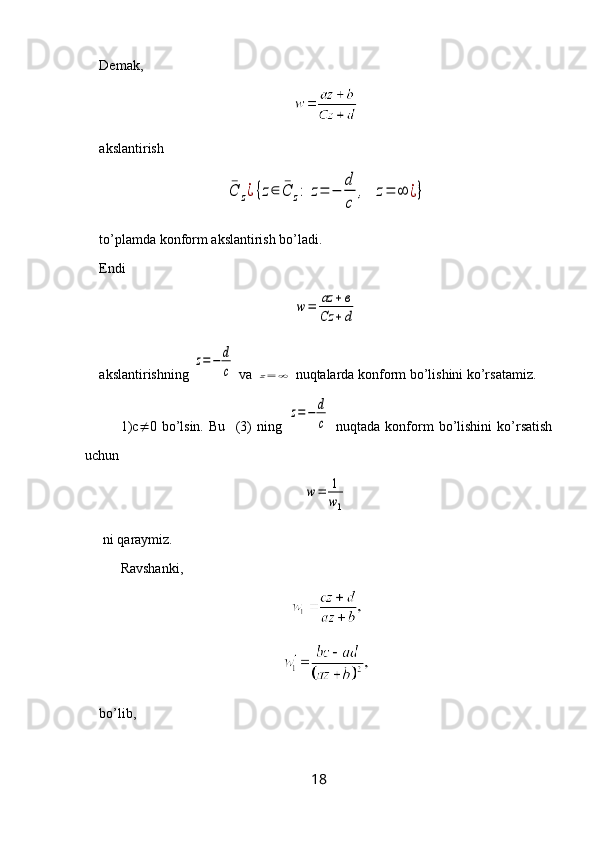 Demak, 
akslantirish ¯C	z¿{z∈	¯C	z:	z=	−	
d
c	
,	z=	∞	¿}
to’plamda konform akslantirish bo’ladi.
Endi 	
w	=	az	+в	
Cz	+d
akslantirishning 	
z=	−	d
c  va 	z=	∞  nuqtalarda konform bo’lishini ko’rsatamiz.
1)c  0   bo’lsin.   Bu     (3)   ning  	
z=	−	d
c   nuqtada   konform   bo’lishini   ko’rsatish
uchun 	
w=	1
w1
 ni  q araymiz.
Ravshanki,
bo’lib, 
18 