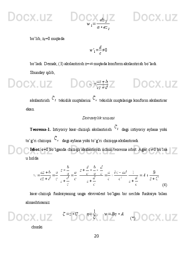 w	1=	
dz	1	
a	+	вz	1bo’lib,  z
1 =0  nuqtada	
w	'1=	d
c
≠	0
bo’ladi. Demak, (3) akslantirish z=   nuqtada konform akslantirish bo’ladi.
Shunday  q ilib, 
akslantirish 	
¯C	z  tekislik nuqtalarini 	¯Cw  tekislik nuqtalariga konform akslantirar
ekan.
Doiraviylik xossasi
Teorema-1.   Ixtiyoriy   kasr-chiziqli   akslantirish  	
¯C	z   dagi   ixtiyoriy   aylana   yoki
to’g’ri chiziqni  	
¯Cw   dagi aylana yoki to’g’ri chiziqqa akslantiradi.
Isbot: c =0 bo’lganda chiziqli akslantirish uchun teorema isbot. Agar c  0 bo’lsa
u holda 
   (4)
kasr-chiziqli   funksiyaning   unga   ekvivalent   bo’lgan   bir   nechta   funksiya   bilan
almashtiramiz	
ζ=	z+C	,	η=	1
ζ	
,	w	=	Bη	+	A
     (*)
 chunki 
20 