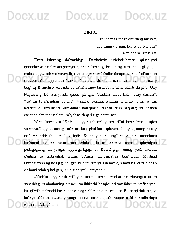 KIRISH
“Har nechuk ilmdan eshitsang bir so’z,
Uni tinmay o’rgan kecha-yu, kunduz”
Abulqosim Firdavsiy.
Kurs   ishining   dolzarbligi:   Davlatimiz   istiqboli,bozor   iqtisodiyoti
qonunlariga asoslangan jamiyat qurish sohasidagi  ishlarning samaradorligi yuqori
malakali, yuksak ma’naviyatli, rivojlangan mamlakatlar darajasida, raqobatbardosh
mutaxassislar   tayyorlash,   barkamol   avlodni   shakllantirish   muammosi   bilan   uzviy
bog’liq. Birinchi Prezidentimiz I.A.Karimov tashabbusi  bilan ishlab chiqilib, Oliy
Majlisning   IX   sessiyasida   qabul   qilingan   “Kadrlar   tayyorlash   milliy   dasturi”,
“Ta’lim   to’g’risidagi   qonun”,   Vazirlar   Mahkamasining   umumiy   o’rta   ta’lim,
akademik   litseylar   va   kasb-hunar   kollejlarini   tashkil   etish   haqidagi   va   boshqa
qarorlari shu maqsadlarni ro’yobga chiqarishga qaratilgan.
Mamlakatimizda   “Kadrlar   tayyorlash   milliy   dasturi”ni   bosqichma-bosqich
va muvaffaqiyatli  amalga  oshirish  ko'p  jihatdan o'qituvchi   faoliyati, uning kasbiy
nufuzini   oshirish   bilan   bog’liqdir.   Shunday   ekan,   sog’lom   va   har   tomonlama
barkamol   avlodni   yetishtirish   uzluksiz   ta'lim   tizimida   mehnat   qilayotgan
pedagogning   saviyasiga,   tayyorgarligiga   va   fidoiyligiga,   uning   yosh   avlodni
o'qitish   va   tarbiyalash   ishiga   bo'lgan   munosabatiga   bog’liqdir.   Mustaqil
O'zbekistonning kelajagi bo'lgan avlodni tarbiyalash nozik, nihoyatda katta diqqat-
e'tiborni talab qiladigan, ichki ziddiyatli jarayondir.
«Kadrlar   tayyorlash   milliy   dasturi»   asosida   amalga   oshirilayotgan   ta'lim
sohasidagi islohotlarning birinchi va ikkinchi bosqichlari vazifalari muvaffaqiyatli
hal qilinib, uchinchi bosqichdagi o'zgarishlar davom etmoqda. Bu bosqichda o'quv-
tarbiya   ishlarini   butunlay   yangi   asosda   tashkil   qilish,   yuqori   sifat   ko'rsatkichiga
erishish talab qilinadi.
3 