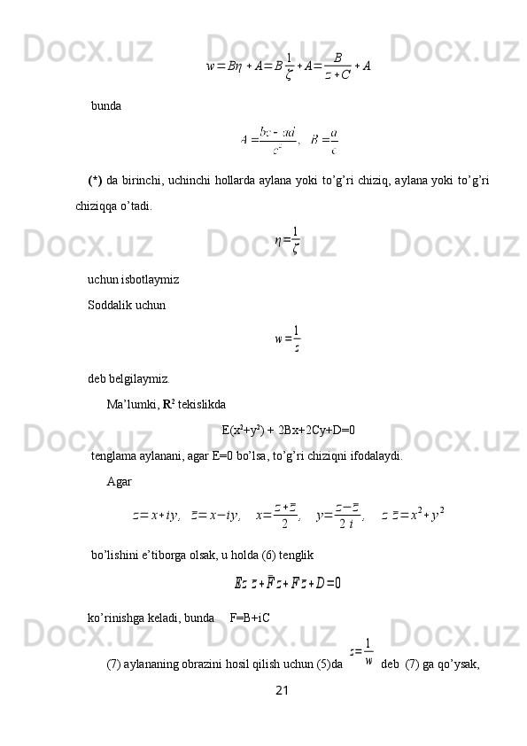 w	=	Bη	+	A=	B	1
ζ	
+	A=	B
z+C	
+	A bunda
(*)   da birinchi, uchinchi   h ollarda aylana yoki t o ’g’ri chiziq, aylana yoki t o ’g’ri
chiziq q a  o ’tadi.	
η=	1
ζ
uchun isbotlaymiz
Soddalik uchun 	
w=	1
z
deb belgilaymiz.
Ma’lumki,  R 2
 tekislikda 
E(x 2
+y 2
) + 2Bx+2Cy+D=0
 tenglama aylanani, agar E=0 bo’lsa, to’g’ri chiziqni ifodalaydi. 
Agar 	
z=	x+	iy	,	¯z=	x−	iy	,	x=	z+¯z	
2	
,	y=	z−	¯z	
2	i	
,	z	¯z=	x2+	y2
 bo’lishini e’tiborga olsak, u holda (6) tenglik 	
Ez	¯z+	¯F	z+	F	¯z+D	=	0
ko’rinishga keladi, bunda     F=B+iC
(7) aylananing obrazini hosil qilish uchun (5)da 	
z=	1
w  deb  (7) ga qo’ysak, 
21 
