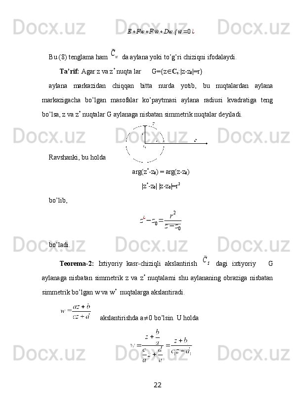 E+Fw	+¯F	¯w+Dw {	¯w=	0¿Bu (8) tenglama ham 	
¯Cw  da aylana yoki to’g’ri chiziqni ifodalaydi.
Ta’rif:  Agar z va z *
 nuqta lar      G={z  C
z :|z-z
0 |=r}
aylana   markazidan   chiqqan   bitta   nurda   yotib,   bu   nuqtalardan   aylana
markazigacha   bo’lgan   masofalar   ko’paytmasi   aylana   radiusi   kvadratiga   teng
bo’lsa, z va z *
 nuqtalar G aylanaga nisbatan simmetrik nuqtalar deyiladi.
Ravshanki, bu holda 
arg(z *
-z
0 ) = arg(z-z
0 )
|z *
-z
0 | |z-z
0 |=r 2
bo’lib, 	
z¿−	z0=	r2	
z−	z0
bo’ladi.
Teorema-2:   Ixtiyoriy   kasr-chiziqli   akslantirish  	
¯C	z   dagi   ixtiyoriy       G
aylanaga   nisbatan   simmetrik   z   va   z *
  nuqtalarni   shu   aylananing   obraziga   nisbatan
simmetrik bo’lgan w va w *
  nuqtalarga akslantiradi.
     akslantirishda a  0 bo’lsin. U holda
22