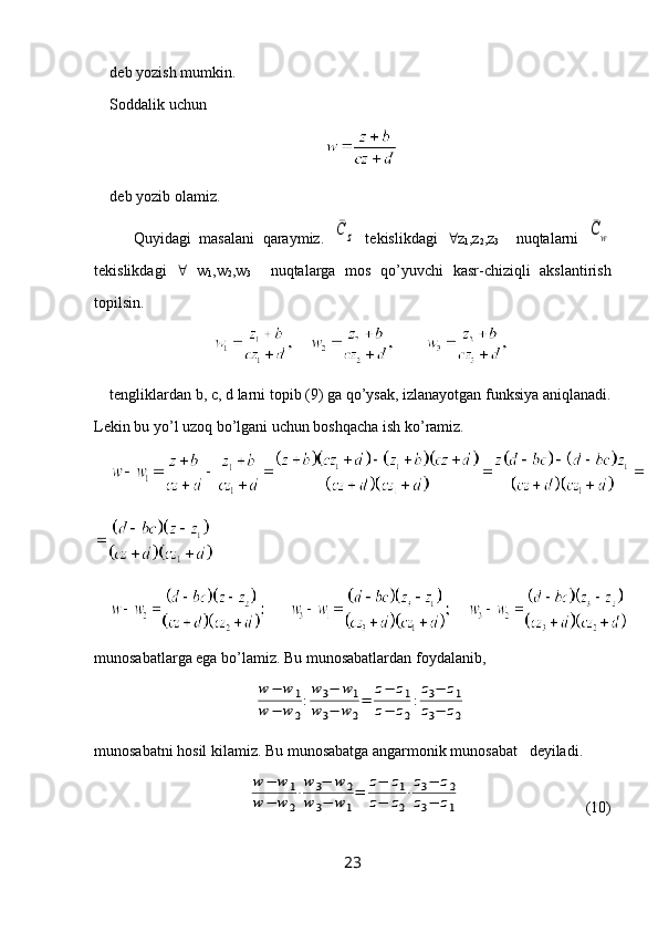 deb yozish mumkin.
Soddalik uchun  
deb yozib olamiz.
Quyidagi   masalani   qaraymiz.  ¯C	z   tekislikdagi    z
1 ,z
2 ,z
3     nuqtalarni  	¯Cw
tekislikdagi      w
1 ,w
2 ,w
3     nuqtalarga   mos   qo’yuvchi   kasr-chiziqli   akslantirish
topilsin.
tengliklardan b, c, d larni topib (9) ga qo’ysak, izlanayotgan funksiya aniqlanadi.
Lekin   bu   yo ’ l   uzoq   bo ’ lgani   uchun   boshqacha   ish   ko ’ ramiz .
munosabatlarga ega bo’lamiz. Bu munosabatlardan foydalanib, 	
w	−	w	1	
w	−	w	2
:
w3−	w1	
w3−	w	2
=	
z−	z1	
z−	z2
:
z3−	z1	
z3−	z2
munosabatni hosil kilamiz. Bu munosabatga angarmonik munosabat   deyiladi.
                              	
w	−	w	1	
w	−	w	2
⋅
w	3−	w	2	
w	3−	w1
=	
z−	z1	
z−	z2
⋅
z3−	z2	
z3−	z1                                  (10)
23 