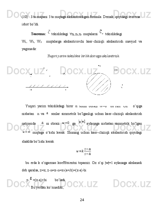 (10)   3 ta nuqtani 3 ta nuqtaga akslantiradigan formula. Demak, quyidagi teorema 
isbot bo’ldi.
Teorema:    tekislikdagi   z
1 ,z
2 ,z
3   nuqtalarni ¯Cw  tekislikdagi 
W
1 ,   W
2 ,   W
3     nuqtalarga   akslantiruvchi   kasr-chiziqli   akslantirish   mavjud   va
yagonadir.
Yuqori yarim tekislikni birlik doiraga akslantirish.
Yuqori   yarim   tekislikdagi   biror      sonni   obrazi   W=0     bo’lsin.   Ox  o’qiga
nisbatan        va  	
¯α   sonlar   simmetrik   bo’lganligi   uchun   kasr–chiziqli   akslantirish
natijasida   	
¯α   ni   obrazi  	w=	0   ga  	|w|=1 aylanaga   nisbatan   simmetrik   bo’lgan	
w=	∞
  nuqtaga   o’tishi   kerak.   Shuning   uchun   kasr–chiziqli   akslantirish   quyidagi
shaklda bo’lishi kerak.	
w=	k	z−	α	
z−	¯α
bu   erda   k   o’zgarmas   koeffitsientni   topamiz.   Ox   o’qi   |w|=1   aylanaga   akslanadi
deb qaralsa, z=x, z-  =x-  =x-(a+ib)=(x-a)-bi   
 z-	
α =(x-a)+bi         bo’ladi.
Bu  y erdan k o’ rinadiki,
24 