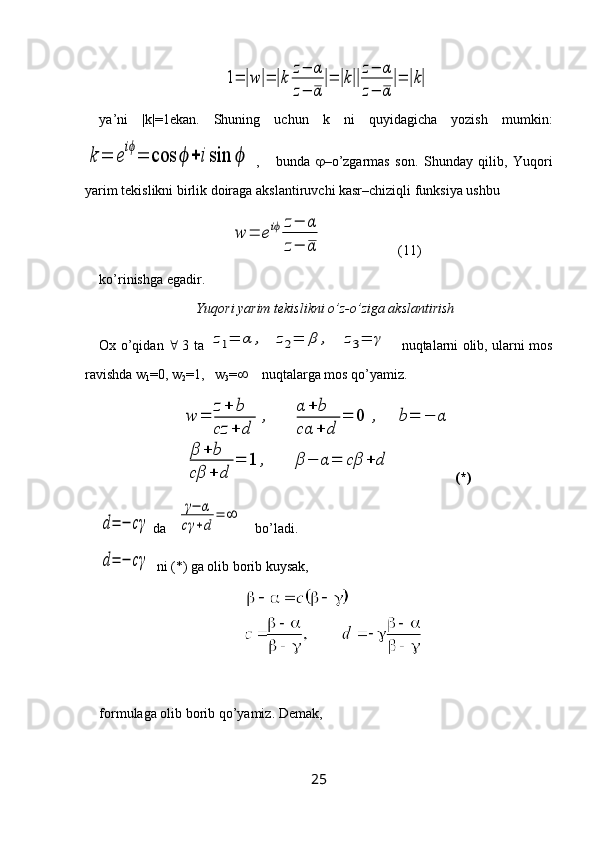 1=	|w|=	|k	
z−	α	
z−	α
|=	|k||
z−	α	
z−	α
|=	|k|ya’ni   |k|=1ekan.   Shuning   uchun   k   ni   quyidagicha   yozish   mumkin:	
k	=	e
iϕ
=	cos	ϕ	+	isin	ϕ
  ,       bunda    –o’zgarmas   son.   Shunday   qilib,   Yuqori
yarim tekislikni birlik doiraga akslantiruvchi kasr–chiziqli funksiya ushbu 
w	=	eiϕ	z−	α	
z−	α
                      (11)
ko’rinishga egadir.
Yuqori yarim tekislikni o’z-o’ziga akslantirish
Ox o’qidan      3 ta  	
z1=	α	,	z2=	β	,	z3=	γ      nuqtalarni olib, ularni mos
ravishda w
1 =0, w
2 =1,   w
3 =      nuqtalarga mos qo’yamiz.	
w	=	
z+	b	
cz	+	d	
,	
α	+	b	
cα	+	d	
=	0	,	b=	−	α	
β	+	b	
cβ	+	d	
=	1	,	β	−	α=	cβ	+	d
(*)	
d=	−	cγ
 da   	
γ−	α	
cγ	+d	
=	∞     bo’ladi.	
d=	−	cγ
  ni (*) ga olib borib kuysak,
formulaga olib borib qo’yamiz. Demak, 
25 