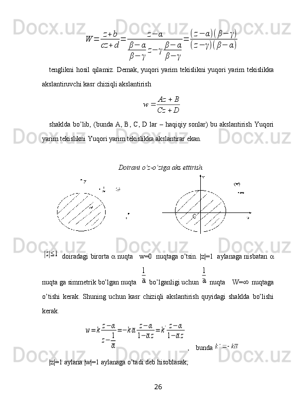 W	=	z+	b	
cz	+	d	
=	z−	α	
β−	α	
β−	γ	
z−	γ	β−	α	
β−	γ	
=	
(z−	α	)(β−	γ)	
(z−	γ)(β−	α	)tenglikni hosil qilamiz. Demak, yuqori yarim tekislikni yuqori yarim tekislikka
akslantiruvchi kasr chiziqli akslantirish
DCz BAz
w
 

shaklda  bo’lib,  (bunda   A ,   B ,   C ,   D   lar  –  haqiqiy sonlar)   bu akslantirish  Yuqori
yarim tekislikni Yuqori yarim tekislikka akslantirar ekan.
Doirani o’z-o’ziga aks ettirish.	
|z|≤1
  doiradagi birorta      nuqta     w=0   nuqtaga o’tsin. |z|=1   aylanaga nisbatan   
nuqta ga simmetrik bo’lgan nuqta  	
1
α  bo’lganligi uchun 	
1
α  nuqta    W=    nuqtaga
o’tishi   kerak.   Shuning   uchun   kasr   chiziqli   akslantirish   quyidagi   shaklda   bo’lishi
kerak.	
w	=	k	z−	α	
z−	1
α	
=	−	kα	z−	α	
1−	αz
=	k'	z−	α	
1−	α	z
,    bunda 
|z|=1 aylana |w|=1 aylanaga o’tadi deb hisoblasak, 
26 