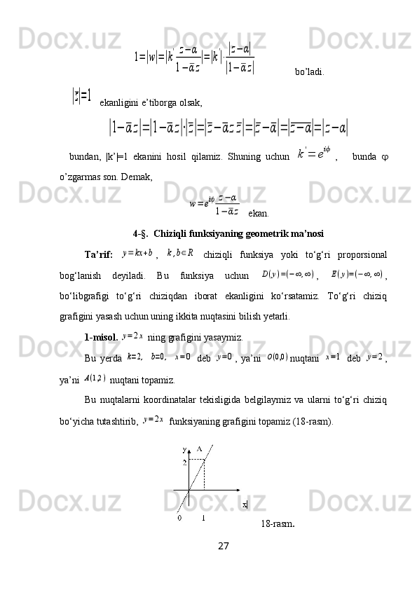 1=|w|=|k
'	z−	α	
1−	α	z
|=|k
'
|⋅
|z−	α|	
|1−	αz|               bo’ladi.	
|z|=1
  ekanligini e’tiborga olsak, 	
|1−	α	z|=	|1−	α	z|⋅|z|=	|z−	α	zz|=	|z−	α|=	|z−	α|=	|z−	α|
bundan,   |k’|=1   ekanini   hosil   qilamiz.   Shuning   uchun  	
k	'=	eiϕ ,       bunda   
o’zgarmas son. Demak, 	
w=	eiϕ	z−	α	
1−	αz
  ekan.
4-§.   Chiziqli funksiyaning geometrik ma’nosi
Ta’rif:  	
y=	kx	+b ,  	k,b∈R   chiziqli   funksiya   yoki   to‘g‘ri   proporsional
bog‘lanish   deyiladi.   Bu   funksiya   uchun  	
D(y)=(−∞	,∞) ,  	E(y)=(−∞,∞) ,
bo‘libgrafigi   to‘g‘ri   chiziqdan   iborat   ekanligini   ko‘rsatamiz.   To‘g‘ri   chiziq
grafigini yasash uchun uning ikkita nuqtasini bilish yetarli.
1-misol.  	
y=2x  ning grafigini yasaymiz.
Bu   yerda  	
k=2,  	b=0,  	x=0   deb  	y=0 ,   ya’ni  	O(0,0	) nuqtani  	x=1   deb  	y=2 ,
ya’ni 	
A(1,2	)  nuqtani topamiz.
Bu   nuqtalarni   koordinatalar   tekisligida   belgilaymiz   va   ularni   to‘g‘ri   chiziq
bo‘yicha tutashtirib, 	
y=2x  funksiyaning grafigini topamiz (18-rasm).
18-rasm .
27 