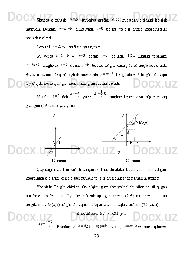 Shunga   o‘xshash,  y=	kx   funksiya   grafigi  	O(0,0	) nuqtadan   o‘tishini   ko‘rish
mumkin.   Demak,  	
y=	kx	+b   funksiyada  	b=0   bo‘lsa,   to‘g‘ri   chiziq   koordinatalar
boshidan o‘tadi.
2-misol.  	
y=	2x+1  grafigini yasaymiz.
Bu   yerda  	
k=2,  	b=1,  	x=0   desak  	y=1   bo‘ladi,  	B(0,1	) nuqtani   topamiz.	
y=	kx	+b
  tenglikda  	x=0   desak  	y=b   bo‘lib,   to‘g‘ri   chiziq   (0;b)   nuqtadan   o‘tadi.
Bundan   xulosa   chiqarib   aytish   mumkinki,	
y=	kx	+b   tenglikdagi  	b   to‘g‘ri   chiziqni
Oy o‘qida kesib ajratgan kesmasining miqdorini beradi.
Misolda  	
y=0   deb  	x=−1
2 , ya’ni  	A(−	1
2,0)   nuqtani topamiz va to‘g‘ri chiziq
grafigini (19-rasm) yasaymiz.
y y
  φ  M(x,y)
                                                                                B	
1ϕ
B 1 b     с  
  A                            φ
               19-rasm.                                                       20-rasm.
Quyidagi   masalani   ko‘rib   chiqamiz.   Koordinatalar   boshidan   o‘t-maydigan,
koordinata o‘qlarini kesib o‘tadigan AB to‘g‘ri chiziqning tenglamasini tuzing.
Yechish:  To‘g‘ri chiziqni Ox o‘qining musbat yo‘nalishi bilan ho-sil qilgan
burchagini   φ   bilan   va   Oy   o‘qida   kesib   ajratgan   kesma   (OB)   miqdorini   b   bilan
belgilaymiz.  M(x,y) to‘g‘ri chiziqning o‘zgaruvchan nuqtasi bo‘lsin (20-rasm).
∆ BCM dan: BC=x, CM=y-b	
tg	ϕ=	y−b
x
.   Bundan  	y−b=	xtg	ϕ .  	tg	ϕ=	k   desak,  	y=	kx	+b ni   hosil   qilamiz.
28 
