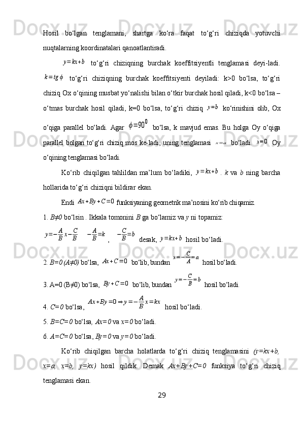 Hosil   bo‘lgan   tenglamani,   shartga   ko‘ra   faqat   to‘g‘ri   chiziqda   yotuvchi
nuqtalarning koordinatalari qanoatlantiradi.y=	kx	+b
  to‘g‘ri   chiziqning   burchak   koeffitsiyentli   tenglamasi   deyi-ladi.	
k=	tg	ϕ
  to‘g‘ri   chiziqning   burchak   koeffitsiyenti   deyiladi:   k>0   bo‘lsa,   to‘g‘ri
chiziq Ox o‘qining musbat yo‘nalishi bilan o‘tkir burchak hosil qiladi, k<0 bo‘lsa –
o‘tmas   burchak   hosil   qiladi,   k=0   bo‘lsa,   to‘g‘ri   chiziq  	
y=b   ko‘rinishini   olib,   Ox
o‘qiga   parallel   bo‘ladi.   Agar  	
ϕ=	90	0   bo‘lsa,   k   mavjud   emas.   Bu   holga   Oy   o‘qiga
parallel bolgan to‘g‘ri  chiziq mos ke- ladi,  uning  tenglamasi  	
x=a   bo‘ladi.  	x=0   Oy
o‘qining tenglamasi bo‘ladi.
Ko‘rib   chiqilgan   tahlildan   ma’lum   bo‘ladiki,  	
y=	kx	+b .   k   va   b   ning   barcha
hollarida to‘g‘ri chiziqni bildirar ekan.
Endi 	
Ax	+By	+C=	0 funksiyaning geometrik ma’nosini ko‘rib chiqamiz.
1.  B≠0  bo‘lsin . Ikkala tomonini  B  ga bo‘lamiz va  y  ni topamiz:	
y=−	A
B	x−	C
B	−	A
B=k
,	−	C
B=	b  desak, 	y=	kx	+b  hosil bo‘ladi.
2 . B=0 (A≠0)  bo‘lsa, 	
Ax	+C=	0  bo‘lib, bundan 	x=−	C
A=a  hosil bo‘ladi.
3. A=0 (B≠0) bo‘lsa, 	
By	+C	=	0  bo‘lib, bundan 	y=−	C
B=b  hosil bo‘ladi.
4.  C=0  bo‘lsa, 	
Ax	+By	=	0⇒	y=−	A
B	x=	kx  hosil bo‘ladi.
5.  B=C=0  bo‘lsa , Ax=0  va  x=0  bo‘ladi.
6.  A=C=0  bo‘lsa,  By=0  va  y=0  bo‘ladi.
Ko‘rib   chiqilgan   barcha   holatlarda   to‘g‘ri   chiziq   tenglamasini   (y=kx+b,
x=a,   x=b,   y=kx)   hosil   qildik.   Demak   Ax+By+C=0   funksiya   to‘g‘ri   chiziq
tenglamasi ekan.
29 