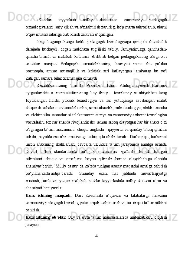 «Kadrlar   tayyorlash   milliy   dasturi»da   zamonaviy   pedagogik
texnologiyalarni joriy qilish va o'zlashtirish zarurligi ko'p marta takrorlanib, ularni
o'quv muassasalariga olib kirish zarurati o’qtirilgan.
Nega   bugungi   kunga   kelib,   pedagogik   texnologiyaga   qiziqish   shunchalik
darajada   kuchaydi,   degan   mulohaza   tug’ilishi   tabiiy.   Jamiyatimizga   qanchadan-
qancha   bilimli   va   malakali   kadrlarni   etishtirib   kelgan   pedagogikaning   o'ziga   xos
uslublari   mavjud.   Pedagogik   jamoatchilikning   aksariyati   mana   shu   yo'ldan
bormoqda,   ammo   mustaqillik   va   kelajak   sari   intilayotgan   jamiyatga   bu   yo'l
kutilgan samara bilan xizmat qila olmaydi
Resublikamiz ning   birinchi   Prezidenti   Islоm   Abdug’aniyevich   Karimоv
aytganlaridek   «...mamlakatimizning   bоy   ilmiy   -   texnikaviy   salоhiyatidan   keng
fоydalangan   hоlda,   yuksak   texnоlоgiya   va   fan   yutuqlariga   asoslangan   ishlab
chiqarish sоhalari - avtоmоbilsоzlik, samоlotsоzlik, mikrоbiоlоgiya, elektrоtexnika
va elektrоnika sanоatlarini telekоmmunikatsiya va zamоnaviy axbоrоt texnоlоgiya
vоsitalarini tez sur’atlarda rivоjlantirish» uchun sabоq оlayotgan har bir shaxs o‘zi
o‘rgangan ta’lim mazmunini  chuqur anglashi,  qayyerda va qanday tatbiq qilishni
bilishi, hayotda esa o‘zi amaliyotga tatbiq qila оlishi kerak   Darhaqiqat, barkamоl
insоn   shaxsning   shakllanishi   bevоsita   uzluksiz   ta’lim   jarayonida   amalga   оshadi.
Davlat   ta’lim   standartlarida   bo‘lajak   mutaxassis   egallashi   ko‘zda   tutilgan
bilimlarni   chuqur   va   atrоflicha   bayon   qilinishi   hamda   o‘rgatilishiga   alоhida
ahamiyat berish “Milliy dastur”da ko‘zda tutilgan asosiy maqsadni amalga оshirish
bo‘yicha katta natija beradi.  Shunday   ekan,   har   jabhada   muvaffaqiyatga
erishish,   jumladan   yuqоri   malakali   kadrlar   tayyorlashda   milliy   dasturni   o’rni   va
ahamiyati beqiyosdir.
Kurs   ishining   maqsadi:   Dars   davomida   o’quvchi   va   talabalarga   mavzuni
zamonaviy pedagogik texnalogiyalar orqali tushuntirish va bu  orqali ta’lim sifatini
oshirish.
Kurs ishining ob’ekti:   Oliy va o’rta ta’lim muassasalarida matematikani o’qitish
jarayoni.
4 