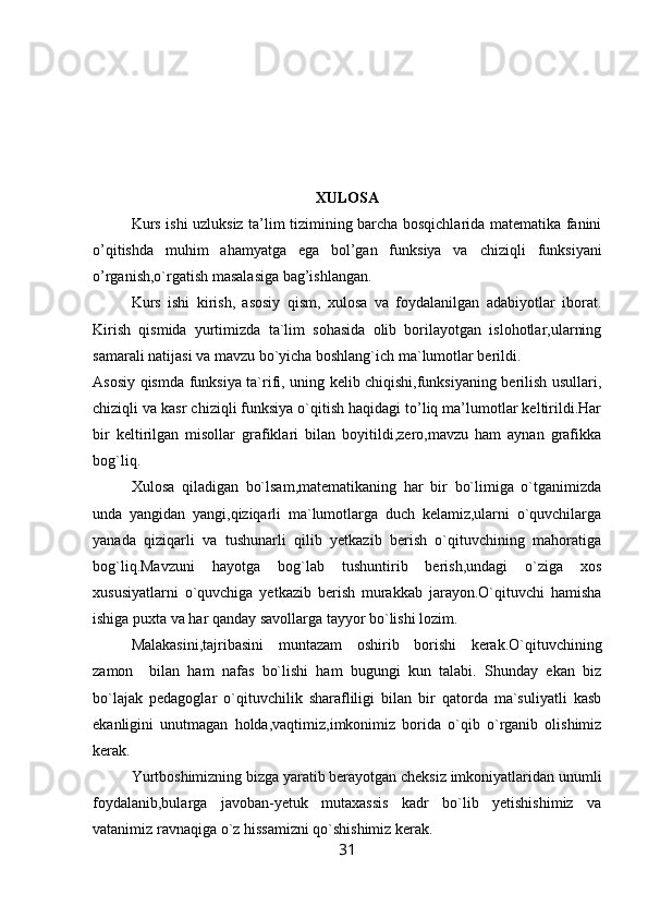 XULOSA
Kurs   ishi uzluksiz ta’lim tizimining barcha bosqichlarida matematika fanini
o’qitishda   muhim   ahamyatga   ega   bol’gan   funksiya   va   chiziqli   funksiyani
o’rganish,o`rgatish masalasiga bag’ishlangan.
Kurs   ishi   kirish,   asosiy   qism,   xulosa   va   foydalanilgan   adabiyotlar   iborat.
Kirish   qismida   yurtimizda   ta`lim   sohasida   olib   borilayotgan   islohotlar,ularning
samarali natijasi va mavzu bo`yicha boshlang`ich ma`lumotlar berildi.
Asosiy qismda funksiya ta`rifi, uning kelib chiqishi,funksiyaning berilish usullari,
chiziqli va kasr chiziqli funksiya o`qitish haqidagi to’liq ma’lumotlar keltirildi.Har
bir   keltirilgan   misollar   grafiklari   bilan   boyitildi,zero,mavzu   ham   aynan   grafikka
bog`liq.
Xulosa   qiladigan   bo`lsam,matematikaning   har   bir   bo`limiga   o`tganimizda
unda   yangidan   yangi,qiziqarli   ma`lumotlarga   duch   kelamiz,ularni   o`quvchilarga
yanada   qiziqarli   va   tushunarli   qilib   yetkazib   berish   o`qituvchining   mahoratiga
bog`liq.Mavzuni   hayotga   bog`lab   tushuntirib   berish,undagi   o`ziga   xos
xususiyatlarni   o`quvchiga   yetkazib   berish   murakkab   jarayon.O`qituvchi   hamisha
ishiga puxta va har qanday savollarga tayyor bo`lishi lozim.
Malakasini,tajribasini   muntazam   oshirib   borishi   kerak.O`qituvchining
zamon     bilan   ham   nafas   bo`lishi   ham   bugungi   kun   talabi.   Shunday   ekan   biz
bo`lajak   pedagoglar   o`qituvchilik   sharafliligi   bilan   bir   qatorda   ma`suliyatli   kasb
ekanligini   unutmagan   holda,vaqtimiz,imkonimiz   borida   o`qib   o`rganib   olishimiz
kerak.
Yurtboshimizning bizga yaratib berayotgan cheksiz imkoniyatlaridan unumli
foydalanib,bularga   javoban-yetuk   mutaxassis   kadr   bo`lib   yetishishimiz   va
vatanimiz ravnaqiga o`z hissamizni qo`shishimiz kerak.
31 