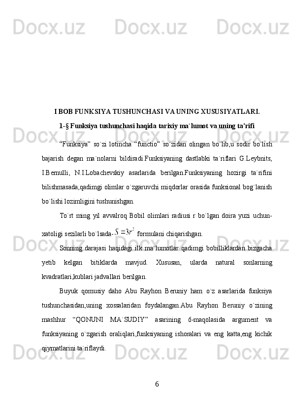 I BOB  FUNKSIYA TUSHUNCHASI VA UNING XUSUSIYATLARI.
1-§ Funksiya  tushunchasi haqida tarixiy ma`lumot  vа uning tа’rifi
“ Funksiya ”   so`zi   lotincha   “ functio ”   so`zidan   olingan   bo`lib,u   sodir   bo`lish
bajarish   degan   ma`nolarni   bildiradi.Funksiyaning   dastlabki   ta`riflari   G.Leybnits,
I.Bernulli,   N.I.Lobachevskiy   asarlarida   berilgan.Funksiyaning   hozirgi   ta`rifini
bilishmasada,qadimgi olimlar o`zgaruvchi miqdorlar orasida funksional bog`lanish
bo`lishi lozimligini tushunishgan.
To`rt   ming   yil   avvalroq   Bobil   olimlari   radiusi   r   bo`lgan   doira   yuzi   uchun-
xatoligi sezilarli bo`lsada-  formulani chiqarishgan.
Sonning   darajasi   haqidagi   ilk   ma`lumotlar   qadimgi   bobilliklardan   bizgacha
yetib   kelgan   bitiklarda   mavjud.   Xususan,   ularda   natural   sonlarning
kvadratlari,kublari jadvallari berilgan.
Buyuk   qomusiy   daho   Abu   Rayhon   Beruniy   ham   o`z   asarlarida   funksiya
tushunchasidan,uning   xossalaridan   foydalangan.Abu   Rayhon   Beruniy   o`zining
mashhur   “ QONUNI   MA`SUDIY ”   asarining   6-maqolasida   argument   va
funksiyaning   o`zgarish   oraliqlari,funksiyaning   ishoralari   va   eng   katta,eng   kichik
qiymatlarini ta`riflaydi.
6 