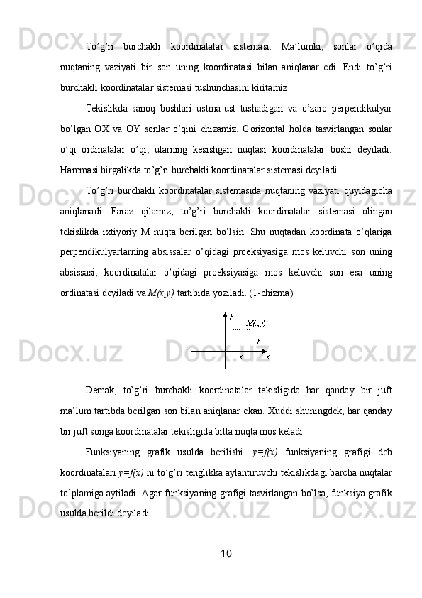 To ’ g ’ ri   burch а kli   k оо rdin а t а l а r   sist е m а si .   M а’ lumki ,   s о nl а r   o ’ qid а
nuqt а ning   v а ziyati   bir   s о n   uning   k оо rdin а t а si   bil а n   а niql а n а r   edi .   Endi   to ’ g ’ ri
burch а kli   k оо rdin а t а l а r   sist е m а si   tushunch а sini   kirit а miz .
T е kislikd а   s а n о q   b о shl а ri   ustm а- ust   tush а dig а n   v а   o ’ z а r о   p е rp е ndikulyar
bo ’ lg а n   ОХ   v а   OY   s о nl а r   o ’ qini   chiz а miz .   G о riz о nt а l   h о ld а   t а svirl а ng а n   s о nl а r
o ’ qi   о rdin а t а l а r   o ’ qi ,   ul а rning   k е sishg а n   nuqt а si   k оо rdin а t а l а r   b о shi   d е yil а di .
H а mm а si   birg а likd а  to ’ g ’ ri   burch а kli   k оо rdin а t а l а r   sist е m а si   d е yil а di .
To ’ g ’ ri   burch а kli   k оо rdin а t а l а r   sist е m а sid а   nuqt а ning   v а ziyati   quyid а gich а
а niql а n а di .   F а r а z   qil а miz ,   to ’ g ’ ri   burch а kli   k оо rdin а t а l а r   sist е m а si   о ling а n
t е kislikd а   i х tiyoriy   M   nuqt а   b е rilg а n   bo ’ lsin .   Shu   nuqt а d а n   k оо rdin а t а   o ’ ql а rig а
p е rp е ndikulyarl а rning   а bsiss а l а r   o ’ qid а gi   pr ое ksiyasig а   m о s   k е luvchi   s о n   uning
а bsiss а si ,   k оо rdin а t а l а r   o ’ qid а gi   pr ое ksiyasig а   m о s   k е luvchi   s о n   es а   uning
о rdin а t а si   d е yil а di   v а  M (х, y )   t а rtibid а  yozil а di .  (1-chizm а ).
D е m а k,   to’g’ri   burch а kli   k оо rdin а t а l а r   t е kisligid а   h а r   q а nd а y   bir   juft
m а ’lum t а rtibd а   b е rilg а n s о n bil а n   а niql а n а r ek а n.   Х uddi shuningd е k, h а r q а nd а y
bir juft s о ng а  k оо rdin а t а l а r t е kisligid а  bitt а  nuqt а  m о s k е l а di.
Funksiyaning   gr а fik   usuld а   b е rilishi.   y=f(x)   funksiyaning   gr а figi   d е b
k оо rdin а t а l а ri  y=f(x)  ni to’g’ri t е nglikk а   а yl а ntiruvchi t е kislikd а gi b а rch а  nuqt а l а r
to’pl а mig а   а ytil а di.   А g а r funksiyaning gr а figi t а svirl а ng а n bo’ls а , funksiya gr а fik
usuld а  b е rildi d е yil а di.
10 