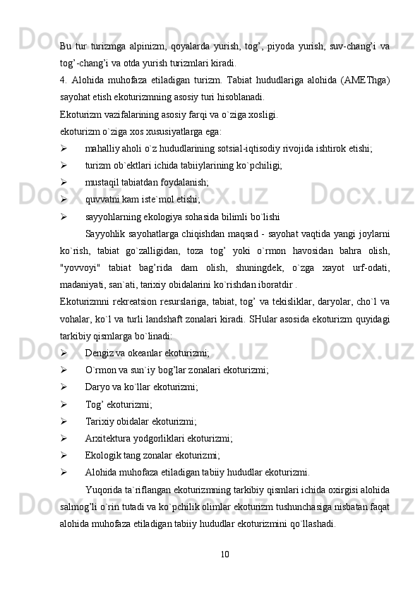 Bu   tur   turizmga   alpinizm,   qoyalarda   yurish,   tog’,   piyoda   yurish,   suv-chang’i   va
tog’-chang’i va otda yurish turizmlari kiradi. 
4.   Alohida   muhofaza   etiladigan   turizm.   Tabiat   hududlariga   alohida   (AMEThga)
sayohat etish ekoturizmning asosiy turi hisoblanadi.
Ekoturizm vazifalarining asosiy farqi va o`ziga xosligi.
ekoturizm o`ziga xos xususiyatlarga ega:
 mahalliy aholi o`z hududlarining sotsial-iqtisodiy rivojida ishtirok etishi;
 turizm ob`ektlari ichida tabiiylarining ko`pchiligi;
 mustaqil tabiatdan foydalanish;
 quvvatni kam iste`mol etishi;
 sayyohlarning ekologiya sohasida bilimli bo`lishi
Sayyohlik sayohatlarga chiqishdan maqsad - sayohat vaqtida yangi joylarni
ko`rish,   tabiat   go`zalligidan,   toza   tog’   yoki   o`rmon   havosidan   bahra   olish,
"yovvoyi"   tabiat   bag’rida   dam   olish,   shuningdek,   o`zga   xayot   urf-odati,
madaniyati, san`ati, tarixiy obidalarini ko`rishdan iboratdir .
Ekoturizmni  rekreatsion  resurslariga,  tabiat,  tog’   va  tekisliklar, daryolar,  cho`l  va
vohalar, ko`l va turli landshaft zonalari kiradi. SHular asosida ekoturizm quyidagi
tarkibiy qismlarga bo`linadi: 
 Dengiz va okeanlar ekoturizmi;
 O`rmon va sun`iy bog’lar zonalari ekoturizmi;
 Daryo va ko`llar ekoturizmi;
 Tog’ ekoturizmi;
 Tarixiy obidalar ekoturizmi;
 Arxitektura yodgorliklari ekoturizmi;
 Ekologik tang zonalar ekoturizmi;
 Alohida muhofaza etiladigan tabiiy hududlar ekoturizmi.
Yuqorida ta`riflangan ekoturizmning tarkibiy qismlari ichida oxirgisi alohida
salmog’li o`rin tutadi va ko`pchilik olimlar ekoturizm tushunchasiga nisbatan faqat
alohida muhofaza etiladigan tabiiy hududlar ekoturizmini qo`llashadi.
10