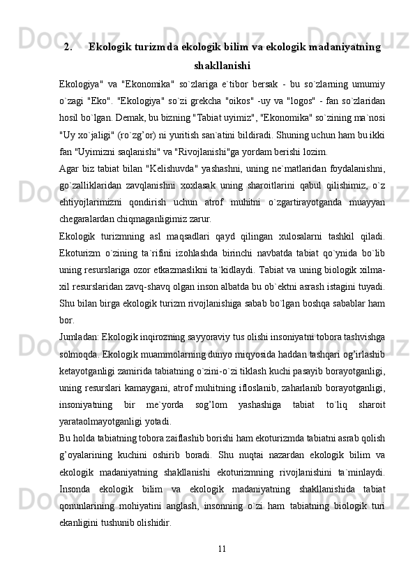 2. Ekologik turizmda ekologik bilim va ekologik madaniyatning
shakllanishi
Ekologiya"   va   "Ekonomika"   so`zlariga   e`tibor   bersak   -   bu   so`zlarning   umumiy
o`zagi  "Eko".   "Ekologiya"  so`zi   grekcha  "oikos"   -uy  va "logos"   -  fan  so`zlaridan
hosil bo`lgan. Demak, bu bizning "Tabiat uyimiz", "Ekonomika" so`zining ma`nosi
"Uy xo`jaligi" (ro`zg’or) ni yuritish san`atini bildiradi. Shuning uchun ham bu ikki
fan "Uyimizni saqlanishi" va "Rivojlanishi"ga yordam berishi lozim.
Agar   biz  tabiat   bilan  "Kelishuvda"   yashashni,  uning  ne`matlaridan   foydalanishni,
go`zalliklaridan   zavqlanishni   xoxlasak   uning   sharoitlarini   qabul   qilishimiz,   o`z
ehtiyojlarimizni   qondirish   uchun   atrof   muhitni   o`zgartirayotganda   muayyan
chegaralardan chiqmaganligimiz zarur.
Ekologik   turizmning   asl   maqsadlari   qayd   qilingan   xulosalarni   tashkil   qiladi.
Ekoturizm   o`zining   ta`rifini   izohlashda   birinchi   navbatda   tabiat   qo`ynida   bo`lib
uning resurslariga ozor etkazmaslikni ta`kidlaydi. Tabiat va uning biologik xilma-
xil resurslaridan zavq-shavq olgan inson albatda bu ob`ektni asrash istagini tuyadi.
Shu bilan birga ekologik turizm rivojlanishiga sabab bo`lgan boshqa sabablar ham
bor.
Jumladan: Ekologik inqirozning sayyoraviy tus olishi insoniyatni tobora tashvishga
solmoqda. Ekologik muammolarning dunyo miqyosida haddan tashqari og’irlashib
ketayotganligi zamirida tabiatning o`zini-o`zi tiklash kuchi pasayib borayotganligi,
uning  resurslari   kamaygani,  atrof  muhitning  ifloslanib,   zaharlanib  borayotganligi,
insoniyatning   bir   me`yorda   sog’lom   yashashiga   tabiat   to`liq   sharoit
yarataolmayotganligi yotadi.
Bu holda tabiatning tobora zaiflashib borishi ham ekoturizmda tabiatni asrab qolish
g’oyalarining   kuchini   oshirib   boradi.   Shu   nuqtai   nazardan   ekologik   bilim   va
ekologik   madaniyatning   shakllanishi   ekoturizmning   rivojlanishini   ta`minlaydi.
Insonda   ekologik   bilim   va   ekologik   madaniyatning   shakllanishida   tabiat
qonunlarining   mohiyatini   anglash,   insonning   o`zi   ham   tabiatning   biologik   turi
ekanligini tushunib olishidir.
11