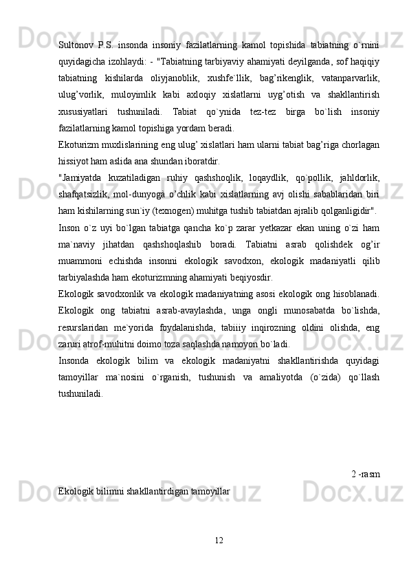 Sultonov   P.S.   insonda   insoniy   fazilatlarning   kamol   topishida   tabiatning   o`rnini
quyidagicha izohlaydi: - "Tabiatning tarbiyaviy ahamiyati deyilganda, sof haqiqiy
tabiatning   kishilarda   oliyjanoblik,   xushfe`llik,   bag’rikenglik,   vatanparvarlik,
ulug’vorlik,   muloyimlik   kabi   axloqiy   xislatlarni   uyg’otish   va   shakllantirish
xususiyatlari   tushuniladi.   Tabiat   qo`ynida   tez-tez   birga   bo`lish   insoniy
fazilatlarning kamol topishiga yordam beradi.
Ekoturizm muxlislarining eng ulug’ xislatlari ham ularni tabiat bag’riga chorlagan
hissiyot ham aslida ana shundan iboratdir.
"Jamiyatda   kuzatiladigan   ruhiy   qashshoqlik,   loqaydlik,   qo`pollik,   jahldorlik,
shafqatsizlik,   mol-dunyogà   o’chlik   kabi   xislatlarning   avj   olishi   sabablaridan   biri
ham kishilarning sun`iy (texnogen) muhitga tushib tabiatdan ajralib qolganligidir". 
Inson   o`z   uyi   bo`lgan   tabiatga   qancha   ko`p   zarar   yetkazar   ekan   uning   o`zi   ham
ma`naviy   jihatdan   qashshoqlashib   boradi.   Tabiatni   asrab   qolishdek   og’ir
muammoni   echishda   insonni   ekologik   savodxon,   ekologik   madaniyatli   qilib
tarbiyalashda ham ekoturizmning ahamiyati beqiyosdir. 
Ekologik savodxonlik va ekologik madaniyatning asosi  ekologik ong hisoblanadi.
Ekologik   ong   tabiatni   asrab-avaylashda,   unga   ongli   munosabatda   bo`lishda,
resurslaridan   me`yorida   foydalanishda,   tabiiiy   inqirozning   oldini   olishda,   eng
zaruri atrof-muhitni doimo toza saqlashda namoyon bo`ladi.
Insonda   ekologik   bilim   va   ekologik   madaniyatni   shakllantirishda   quyidagi
tamoyillar   ma`nosini   o`rganish,   tushunish   va   amaliyotda   (o`zida)   qo`llash
tushuniladi.
                                                    
2 -rasm
Ekologik bilimni shakllantirdigan tamoyillar
12
