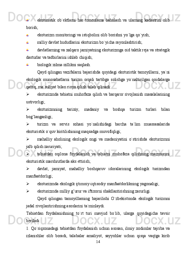 ekoturistik   ob`ektlarni   har   tomonlama   baholash   va   ularning   kadastrini   olib
borish;
ekoturizm monitoringi va istiqbolini olib borishni yo`lga qo`yish;
milliy davlat hududlarini ekoturizm bo`yicha rayonlashtirish;
davlatlarning va xalqaro jamiyatning ekoturizmga oid taktik reja va strategik
dasturlar va tadbirlarini ishlab chiqish;
biologik xilma-xillikni saqlash.
Qayd qilingan vazifalarni bajarishda quyidagi ekoturistik tamoyillarni, ya`ni
ekologik   munosabatlarni   turizm   orqali   tartibga   solishga   yo`naltirilgan   qoidalarga
qattiq, ma`suliyat bilan rioya qilish talab qilinadi:
 ekoturizmda tabiatni muhofaza qilish va barqaror rivojlanish masalalarining
ustivorligi;
 ekoturizmning   tarixiy,   madaniy   va   boshqa   turizm   turlari   bilan
bog’langanligi;
 turizm   va   servis   sohasi   yo`nalishidagi   barcha   ta`lim   muassasalarida
ekoturistik o`quv kiritilishining maqsadga muvofiqligi;
 mahalliy   aholining   ekologik   ongi   va   madaniyatini   o`stirishda   ekoturizmni
jalb qilish zaruriyati;
 tabiatdan   oqilona   foydalanish   va   tabiatni   muhofaza   qilishning   mazmunini
ekoturistik marshrutlarda aks ettirish;
 davlat,   jamiyat,   mahalliy   boshqaruv   idoralarining   ekologik   turizmdan
manfaatdorligi;
 ekoturizmda ekologik ijtimoiy-iqtisodiy manfaatdorlikning yagonaligi;
 ekoturizmda milliy g’urur va iftixorni shakllantirishning zarurligi.
Qayd   qilingan   tamoyillarning   bajarilishi   O`zbekistonda   ekologik   turizmni
jadal rivojlantirishning asoslarini ta`minlaydi.
Tabiatdan   foydalanishning   to`rt   turi   mavjud   bo`lib,   ularga   quyidagicha   tavsir
beriladi:
1.   Qo`riqxonadagi   tabiatdan   foydalanish   uchun   asosan,   ilmiy   xodimlar   tajriba   va
izlanishlar   olib   boradi,   talabalar   amaliyot,   sayyohlar   uchun   qisqa   vaqtga   kirib
14