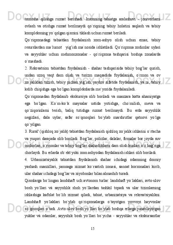 tomosha   qilishga   ruxsat   berishadi.   Insonning   tabiatga   aralashuvi   -   jonivorlarni
ovlash   va   otishga   ruxsat   berilmaydi   qo`riqning   tabiiy   holatini   saqlash   va   tabiiy
kompleksning yo`qolgan qismini tiklash uchun ruxsat beriladi.
Qo`riqxonadagi   tabiatdan   foydalanish   xom-ashyo   olish   uchun   emas,   tabiiy
resurslardan ma`lumot     yig’ish ma`nosida ishlatiladi. Qo`riqxona xodimlar uylari
va   sayyohlar   uchun   mehmonxonalar   -   qo`riqxona   tashqarisi   boshqa   zonalarda
o`rnashadi.
2.   Rekreatsion   tabiatdan   foydalanish   -   shahar   tashqarisida   tabiiy   bog’lar   qurish,
undan   uzoq   vaqt   dam   olish   va   turizm   maqsadida   foydalanish,   o`rmon   va   ov
xo`jaliklari  tuzish,  tabiiy  pichan  yig’ish,  yaylov  sifatida foydalanish,  ya`ni, tabiiy
kelib chiqishga ega bo`lgan komplekslarda me`yorida foydalaniladi. 
Qo`riqxonadan   foydalanib   ekskursiya   olib   boriladi   va   manzara   katta   ahamiyatga
ega   bo`lgan.   Ko`m-ko`k   maysalar   ustida   yotishga,   cho`milish,   meva   va
qo`ziqorinlarni   terish,   baliq   tutishga   ruxsat   berilmaydi.   Bu   erda   sayyohlik
negizlari,   dala   uylar,   safar   so`qmoqlari   bo`ylab   marshrutlar   qatnovi   yo`lga
qo`yilgan.
3. Rural' (qishloq xo`jalik) tabiatdan foydalanish qishloq xo`jalik ishlarini o`rtacha
va yuqori darajada olib boriladi. Bog’lar, polizlar, dalalar, firmalar  bor  joyda suv
omborlari, o`rmonlar va tabiiy bog’lar shaharliklarni dam olish kunlari o`z bag’riga
chorlaydi. Bu erlarda ob`ekt yoki xom ashyodan foydalanish ishlari olib boriladi.
4.   Urbanizatsiyalik   tabiatdan   foydalanish   shahar   ichidagi   odamning   doimiy
yashash   manzillari,   jamoaga   xizmat   ko`rsatish   zonasi,   sanoat   korxonalari   kirib,
ular shahar ichidagi bog’lar va xiyobonlar bilan almashib turadi.
Qismlarga bo`lingan landshaft uch avtonom turlar: landshaft yo`laklari, avto-ulov
bosh   yo`llari   và   sayyohlik   shoh   yo`llardan   tashkil   topadi   va   ular   tizimlarning
ishlashiga   kafolat   bo`lib   xizmat   qiladi,   tabiat,   urbanizatsiya   va   rekreatsiyalikni.
Landshaft   yo`laklari   bo`ylab   qo`riqxonalarga   o`tayotgan   yovvoyi   hayvonlar
so`qmoqlari o`tadi. Avto-ulov bosh yo`llari bo`ylab boshqa erlarga junatilayotgan
yuklar   và   odamlar,   sayyohik   bosh   yo`llari   bo`yicha   -   sayyohlar   va   ekskursantlar
15