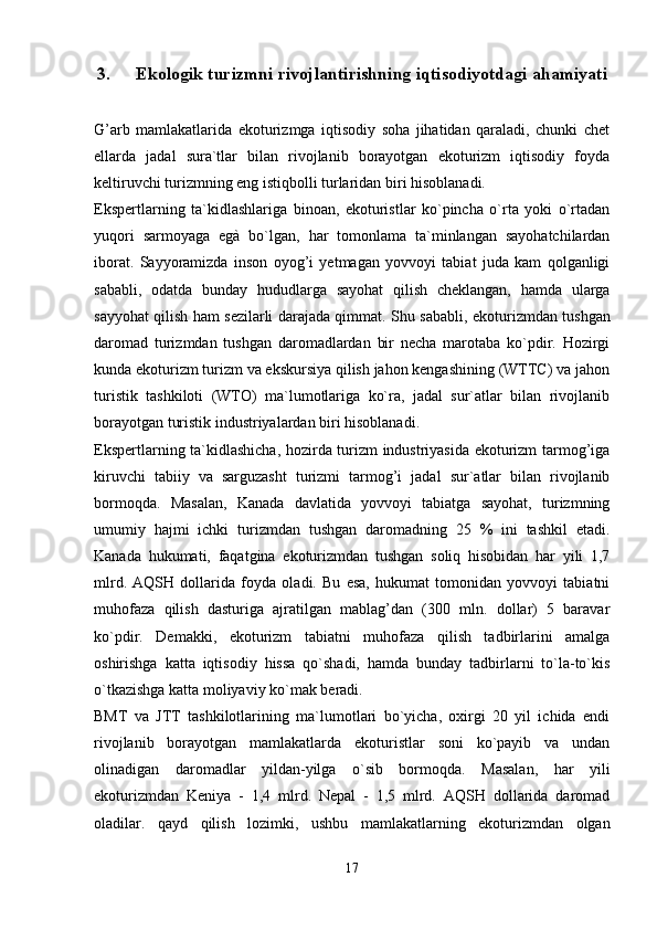 3. Ekologik turizmni rivojlantirishning iqtisodiyotdagi ahamiyati
G’arb   mamlakatlarida   ekoturizmga   iqtisodiy   soha   jihatidan   qaraladi,   chunki   chet
ellarda   jadal   sura`tlar   bilan   rivojlanib   borayotgan   ekoturizm   iqtisodiy   foyda
keltiruvchi turizmning eng istiqbolli turlaridan biri hisoblanadi.
Ekspertlarning   ta`kidlashlariga   binoan,   ekoturistlar   ko`pincha   o`rta   yoki   o`rtadan
yuqori   sarmoyaga   egà   bo`lgan,   har   tomonlama   ta`minlangan   sayohatchilardan
iborat.   Sayyoramizda   inson   oyog’i   yetmagan   yovvoyi   tabiat   juda   kam   qolganligi
sababli,   odatda   bunday   hududlarga   sayohat   qilish   cheklangan,   hamda   ularga
sayyohat qilish ham sezilarli darajada qimmat.   Shu sababli, ekoturizmdan tushgan
daromad   turizmdan   tushgan   daromadlardan   bir   necha   marotaba   ko`pdir.   Hozirgi
kunda ekoturizm turizm va ekskursiya qilish jahon kengashining (WTTC) va jahon
turistik   tashkiloti   (WTO)   ma`lumotlariga   ko`ra,   jadal   sur`atlar   bilan   rivojlanib
borayotgan turistik industriyalardan biri hisoblanadi. 
Ekspertlarning ta`kidlashicha, hozirda turizm industriyasida ekoturizm tarmog’iga
kiruvchi   tabiiy   va   sarguzasht   turizmi   tarmog’i   jadal   sur`atlar   bilan   rivojlanib
bormoqda.   Masalan,   Kanada   davlatida   yovvoyi   tabiatga   sayohat,   turizmning
umumiy   hajmi   ichki   turizmdan   tushgan   daromadning   25   %   ini   tashkil   etadi.
Kanada   hukumati,   faqatgina   ekoturizmdan   tushgan   soliq   hisobidan   har   yili   1,7
mlrd.   AQSH   dollarida   foyda   oladi.   Bu   esa,   hukumat   tomonidan   yovvoyi   tabiatni
muhofaza   qilish   dasturiga   ajratilgan   mablag’dan   (300   mln.   dollar)   5   baravar
ko`pdir.   Demakki,   ekoturizm   tabiatni   muhofaza   qilish   tadbirlarini   amalga
oshirishga   katta   iqtisodiy   hissa   qo`shadi,   hamda   bunday   tadbirlarni   to`la-to`kis
o`tkazishga katta moliyaviy ko`mak beradi.
BMT   va   JTT   tashkilotlarining   ma`lumotlari   bo`yicha,   oxirgi   20   yil   ichida   endi
rivojlanib   borayotgan   mamlakatlarda   ekoturistlar   soni   ko`payib   va   undan
olinadigan   daromadlar   yildan-yilga   o`sib   bormoqda.   Masalan,   har   yili
ekoturizmdan   Keniya   -   1,4   mlrd.   Nepal   -   1,5   mlrd.   AQSH   dollarida   daromad
oladilar.   qayd   qilish   lozimki,   ushbu   mamlakatlarning   ekoturizmdan   olgan
17
